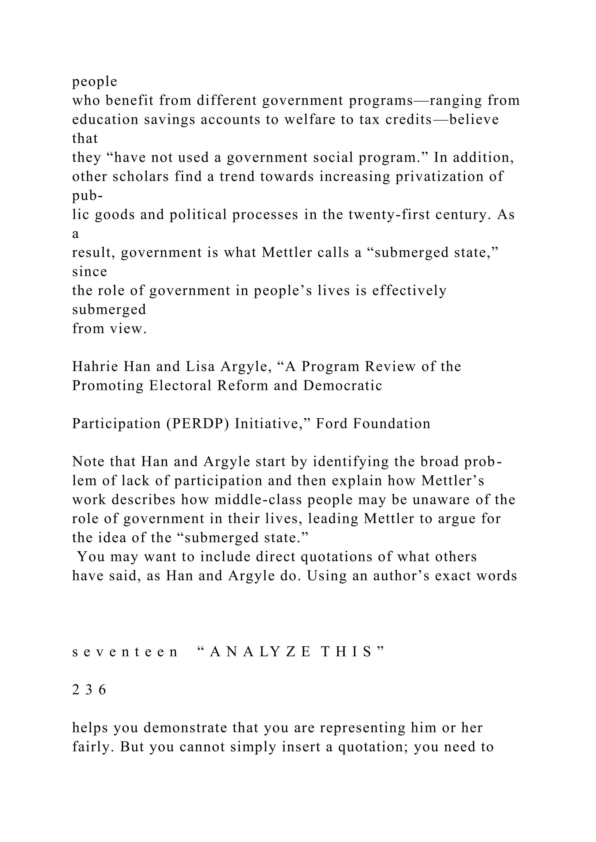people
who benefit from different government programs—ranging from
education savings accounts to welfare to tax credits—believe
that
they “have not used a government social program.” In addition,
other scholars find a trend towards increasing privatization of
pub-
lic goods and political processes in the twenty-first century. As
a
result, government is what Mettler calls a “submerged state,”
since
the role of government in people’s lives is effectively
submerged
from view.
Hahrie Han and Lisa Argyle, “A Program Review of the
Promoting Electoral Reform and Democratic
Participation (PERDP) Initiative,” Ford Foundation
Note that Han and Argyle start by identifying the broad prob-
lem of lack of participation and then explain how Mettler’s
work describes how middle-class people may be unaware of the
role of government in their lives, leading Mettler to argue for
the idea of the “submerged state.”
You may want to include direct quotations of what others
have said, as Han and Argyle do. Using an author’s exact words
s e v e n t e e n “ A N A LY Z E T H I S ”
2 3 6
helps you demonstrate that you are representing him or her
fairly. But you cannot simply insert a quotation; you need to
 