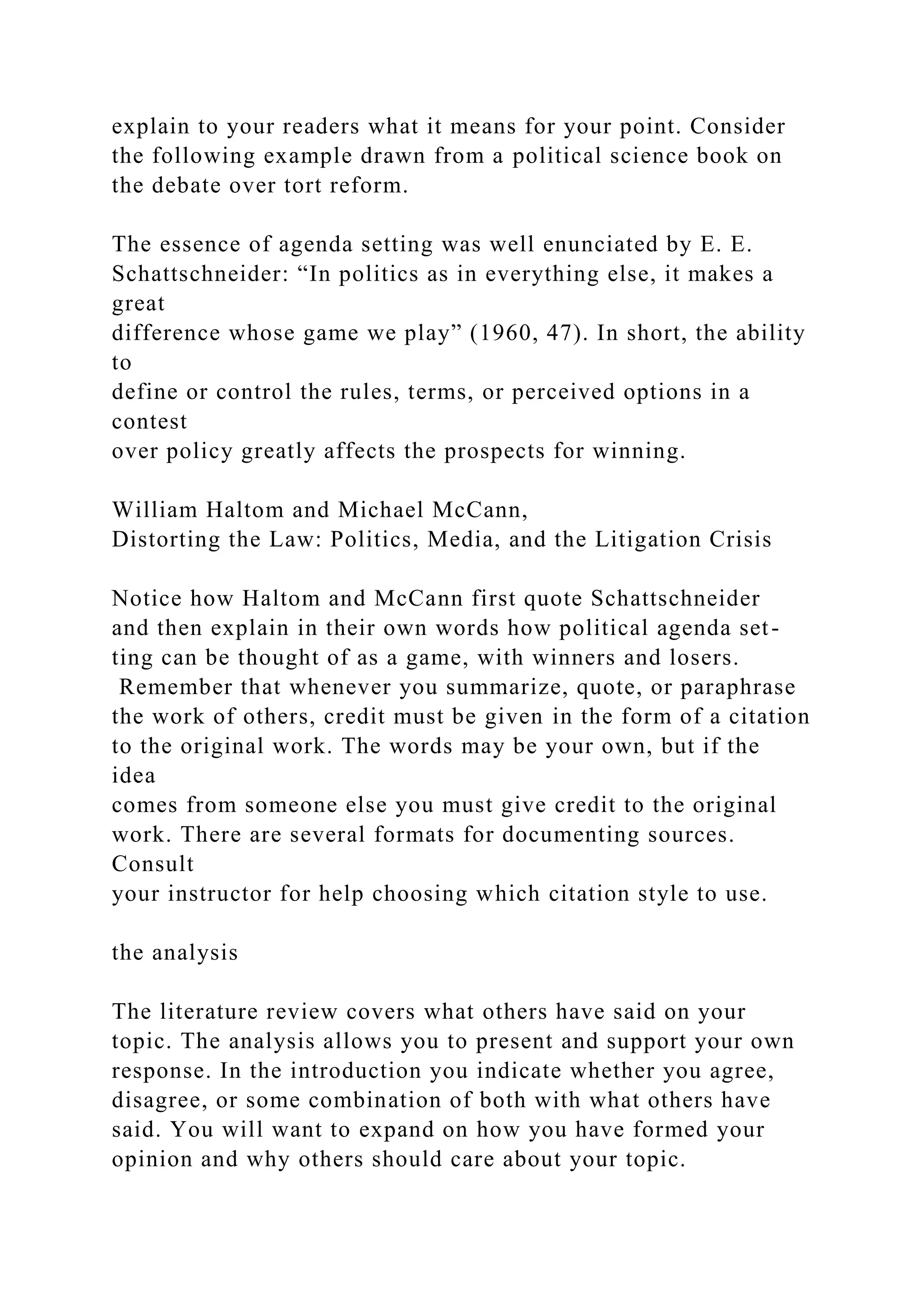 explain to your readers what it means for your point. Consider
the following example drawn from a political science book on
the debate over tort reform.
The essence of agenda setting was well enunciated by E. E.
Schattschneider: “In politics as in everything else, it makes a
great
difference whose game we play” (1960, 47). In short, the ability
to
define or control the rules, terms, or perceived options in a
contest
over policy greatly affects the prospects for winning.
William Haltom and Michael McCann,
Distorting the Law: Politics, Media, and the Litigation Crisis
Notice how Haltom and McCann first quote Schattschneider
and then explain in their own words how political agenda set-
ting can be thought of as a game, with winners and losers.
Remember that whenever you summarize, quote, or paraphrase
the work of others, credit must be given in the form of a citation
to the original work. The words may be your own, but if the
idea
comes from someone else you must give credit to the original
work. There are several formats for documenting sources.
Consult
your instructor for help choosing which citation style to use.
the analysis
The literature review covers what others have said on your
topic. The analysis allows you to present and support your own
response. In the introduction you indicate whether you agree,
disagree, or some combination of both with what others have
said. You will want to expand on how you have formed your
opinion and why others should care about your topic.
 