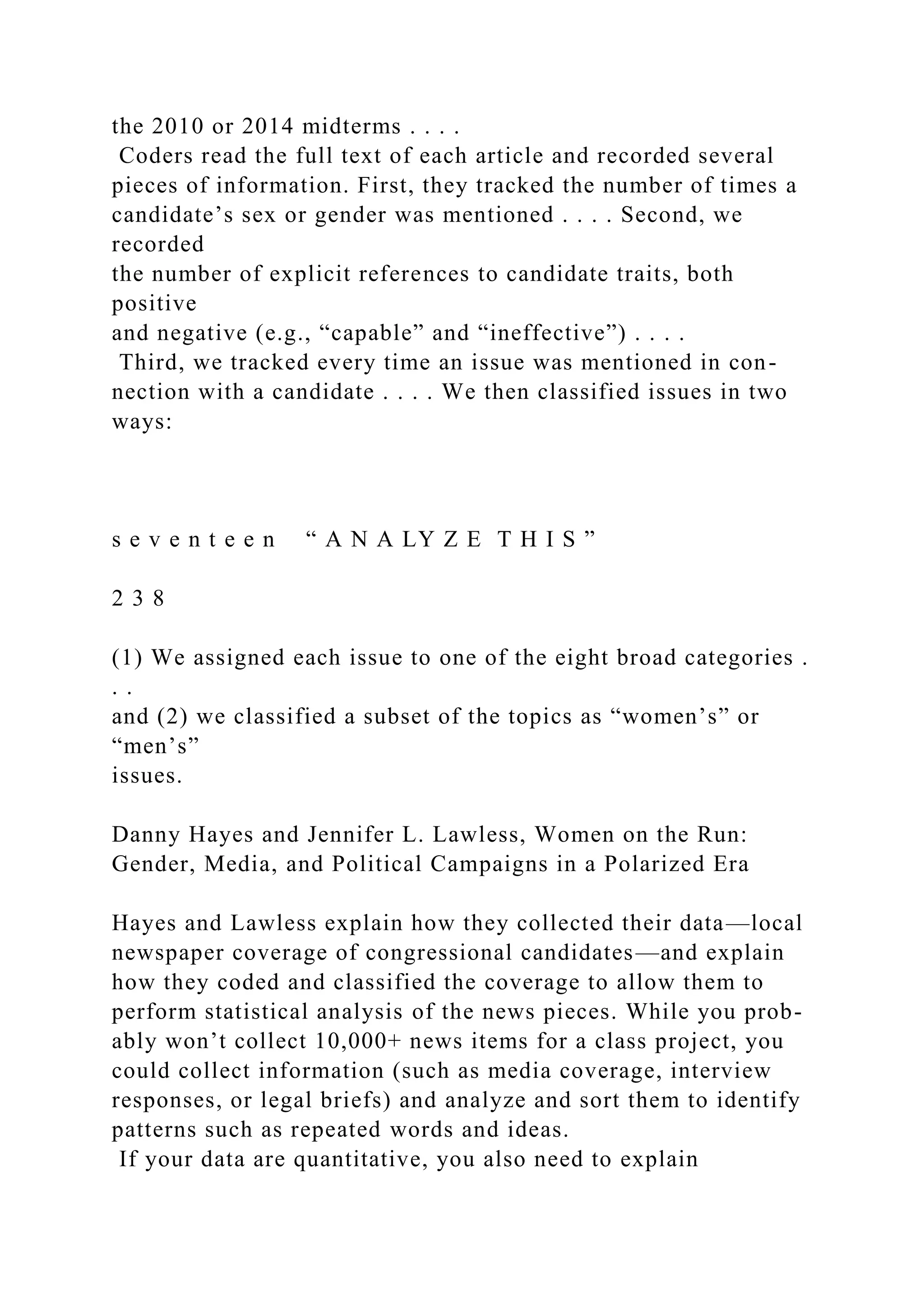 the 2010 or 2014 midterms . . . .
Coders read the full text of each article and recorded several
pieces of information. First, they tracked the number of times a
candidate’s sex or gender was mentioned . . . . Second, we
recorded
the number of explicit references to candidate traits, both
positive
and negative (e.g., “capable” and “ineffective”) . . . .
Third, we tracked every time an issue was mentioned in con-
nection with a candidate . . . . We then classified issues in two
ways:
s e v e n t e e n “ A N A LY Z E T H I S ”
2 3 8
(1) We assigned each issue to one of the eight broad categories .
. .
and (2) we classified a subset of the topics as “women’s” or
“men’s”
issues.
Danny Hayes and Jennifer L. Lawless, Women on the Run:
Gender, Media, and Political Campaigns in a Polarized Era
Hayes and Lawless explain how they collected their data—local
newspaper coverage of congressional candidates—and explain
how they coded and classified the coverage to allow them to
perform statistical analysis of the news pieces. While you prob-
ably won’t collect 10,000+ news items for a class project, you
could collect information (such as media coverage, interview
responses, or legal briefs) and analyze and sort them to identify
patterns such as repeated words and ideas.
If your data are quantitative, you also need to explain
 