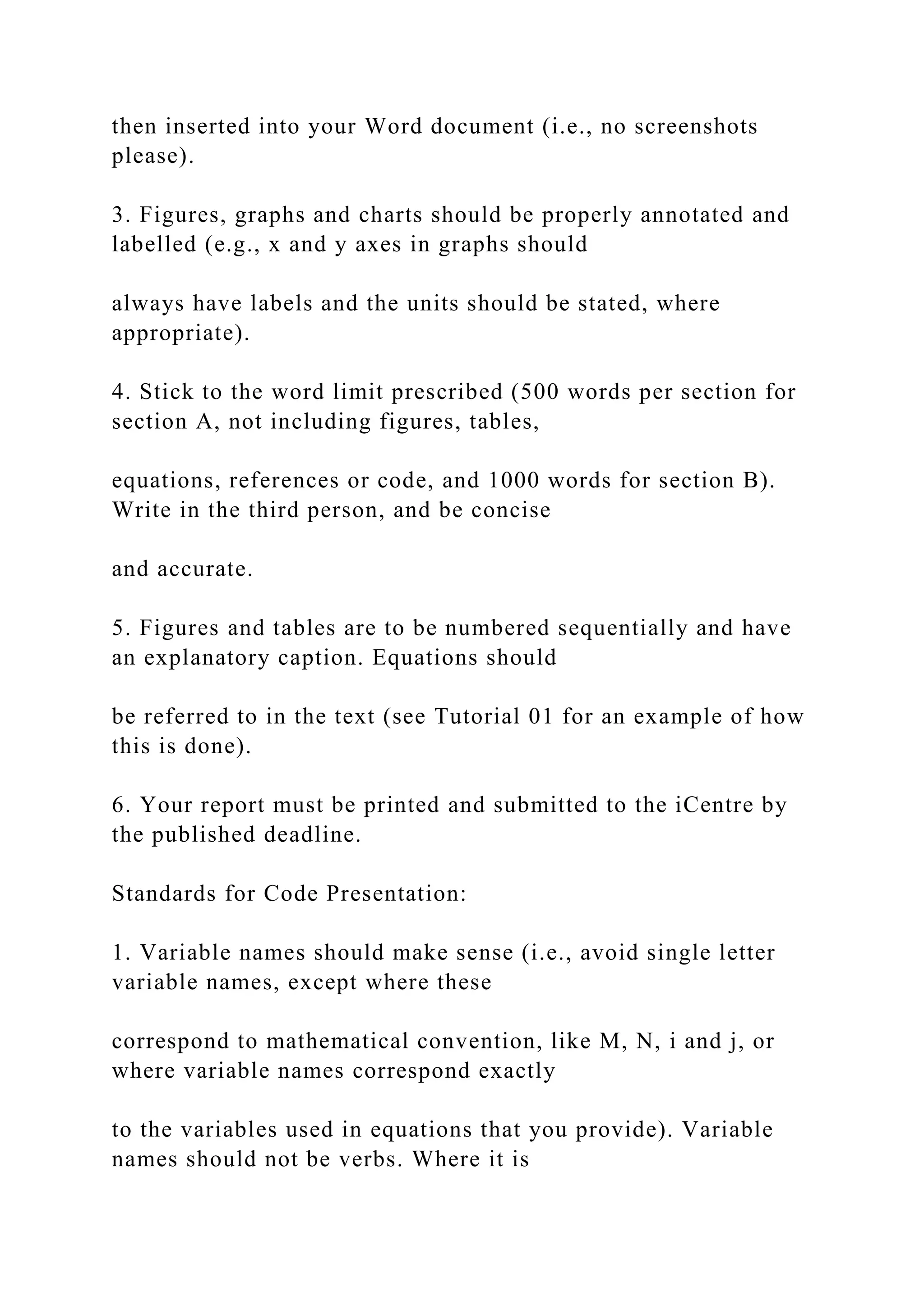 then inserted into your Word document (i.e., no screenshots
please).
3. Figures, graphs and charts should be properly annotated and
labelled (e.g., x and y axes in graphs should
always have labels and the units should be stated, where
appropriate).
4. Stick to the word limit prescribed (500 words per section for
section A, not including figures, tables,
equations, references or code, and 1000 words for section B).
Write in the third person, and be concise
and accurate.
5. Figures and tables are to be numbered sequentially and have
an explanatory caption. Equations should
be referred to in the text (see Tutorial 01 for an example of how
this is done).
6. Your report must be printed and submitted to the iCentre by
the published deadline.
Standards for Code Presentation:
1. Variable names should make sense (i.e., avoid single letter
variable names, except where these
correspond to mathematical convention, like M, N, i and j, or
where variable names correspond exactly
to the variables used in equations that you provide). Variable
names should not be verbs. Where it is
 