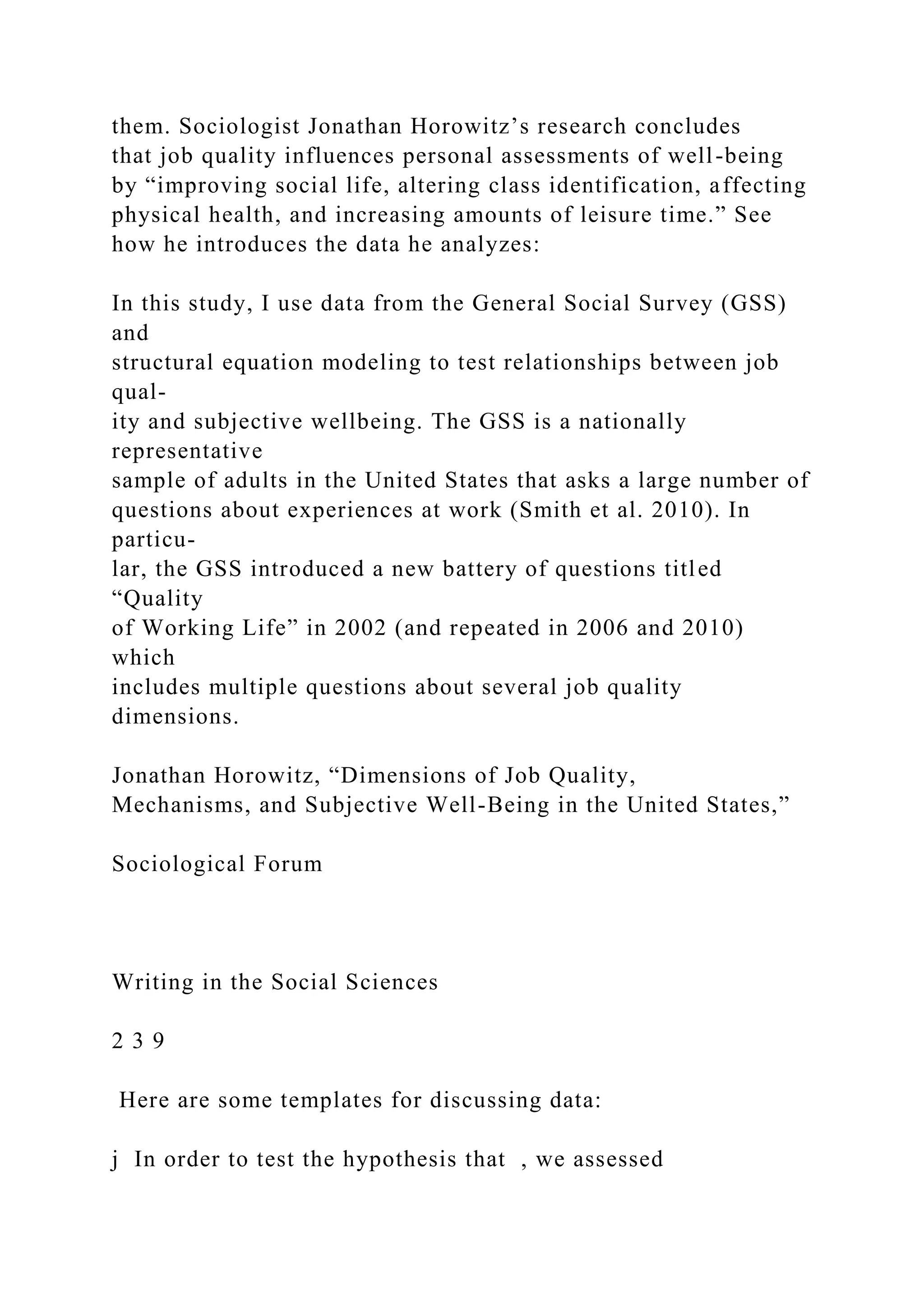 them. Sociologist Jonathan Horowitz’s research concludes
that job quality influences personal assessments of well-being
by “improving social life, altering class identification, affecting
physical health, and increasing amounts of leisure time.” See
how he introduces the data he analyzes:
In this study, I use data from the General Social Survey (GSS)
and
structural equation modeling to test relationships between job
qual-
ity and subjective wellbeing. The GSS is a nationally
representative
sample of adults in the United States that asks a large number of
questions about experiences at work (Smith et al. 2010). In
particu-
lar, the GSS introduced a new battery of questions titled
“Quality
of Working Life” in 2002 (and repeated in 2006 and 2010)
which
includes multiple questions about several job quality
dimensions.
Jonathan Horowitz, “Dimensions of Job Quality,
Mechanisms, and Subjective Well-Being in the United States,”
Sociological Forum
Writing in the Social Sciences
2 3 9
Here are some templates for discussing data:
j In order to test the hypothesis that , we assessed
 