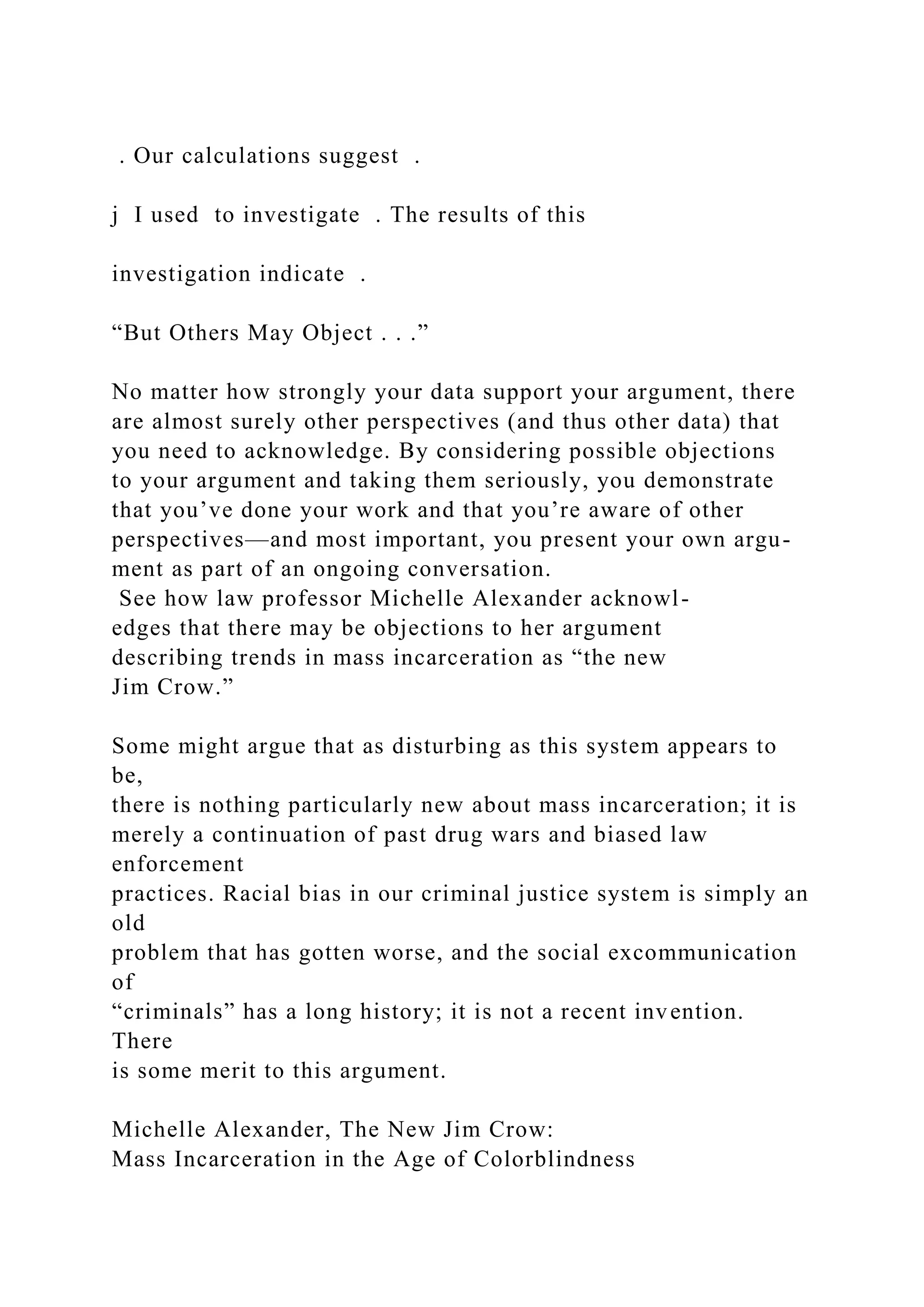 . Our calculations suggest .
j I used to investigate . The results of this
investigation indicate .
“But Others May Object . . .”
No matter how strongly your data support your argument, there
are almost surely other perspectives (and thus other data) that
you need to acknowledge. By considering possible objections
to your argument and taking them seriously, you demonstrate
that you’ve done your work and that you’re aware of other
perspectives—and most important, you present your own argu-
ment as part of an ongoing conversation.
See how law professor Michelle Alexander acknowl-
edges that there may be objections to her argument
describing trends in mass incarceration as “the new
Jim Crow.”
Some might argue that as disturbing as this system appears to
be,
there is nothing particularly new about mass incarceration; it is
merely a continuation of past drug wars and biased law
enforcement
practices. Racial bias in our criminal justice system is simply an
old
problem that has gotten worse, and the social excommunication
of
“criminals” has a long history; it is not a recent invention.
There
is some merit to this argument.
Michelle Alexander, The New Jim Crow:
Mass Incarceration in the Age of Colorblindness
 