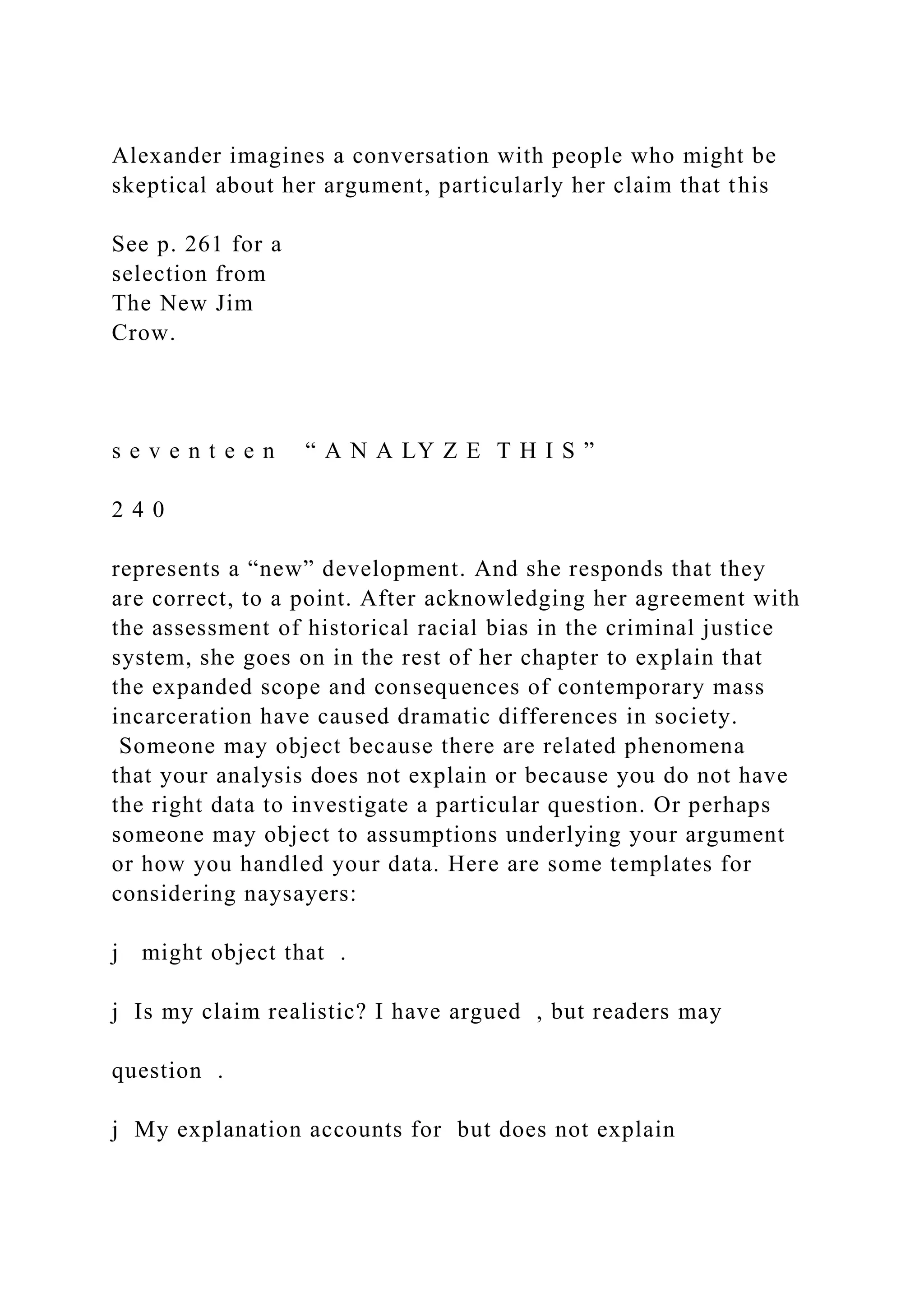 Alexander imagines a conversation with people who might be
skeptical about her argument, particularly her claim that this
See p. 261 for a
selection from
The New Jim
Crow.
s e v e n t e e n “ A N A LY Z E T H I S ”
2 4 0
represents a “new” development. And she responds that they
are correct, to a point. After acknowledging her agreement with
the assessment of historical racial bias in the criminal justice
system, she goes on in the rest of her chapter to explain that
the expanded scope and consequences of contemporary mass
incarceration have caused dramatic differences in society.
Someone may object because there are related phenomena
that your analysis does not explain or because you do not have
the right data to investigate a particular question. Or perhaps
someone may object to assumptions underlying your argument
or how you handled your data. Here are some templates for
considering naysayers:
j might object that .
j Is my claim realistic? I have argued , but readers may
question .
j My explanation accounts for but does not explain
 