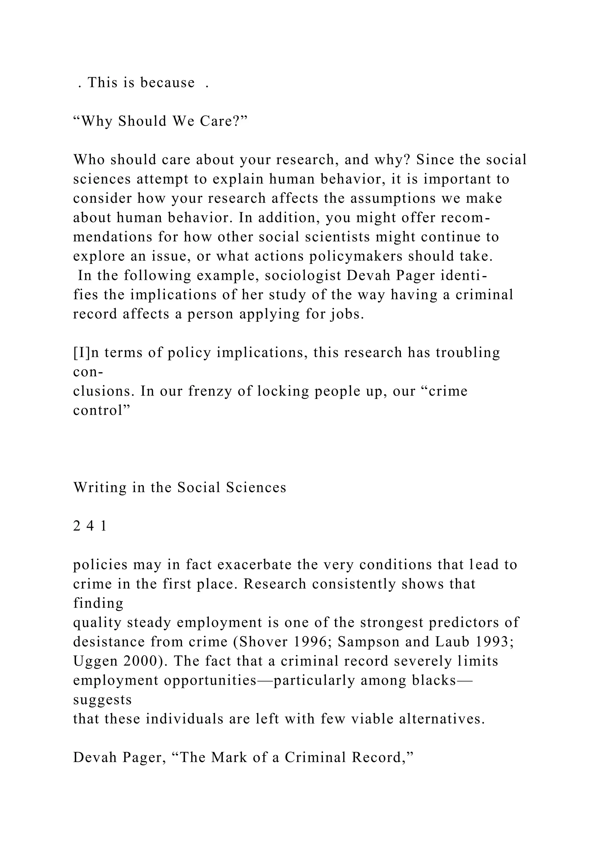 . This is because .
“Why Should We Care?”
Who should care about your research, and why? Since the social
sciences attempt to explain human behavior, it is important to
consider how your research affects the assumptions we make
about human behavior. In addition, you might offer recom-
mendations for how other social scientists might continue to
explore an issue, or what actions policymakers should take.
In the following example, sociologist Devah Pager identi-
fies the implications of her study of the way having a criminal
record affects a person applying for jobs.
[I]n terms of policy implications, this research has troubling
con-
clusions. In our frenzy of locking people up, our “crime
control”
Writing in the Social Sciences
2 4 1
policies may in fact exacerbate the very conditions that lead to
crime in the first place. Research consistently shows that
finding
quality steady employment is one of the strongest predictors of
desistance from crime (Shover 1996; Sampson and Laub 1993;
Uggen 2000). The fact that a criminal record severely limits
employment opportunities—particularly among blacks—
suggests
that these individuals are left with few viable alternatives.
Devah Pager, “The Mark of a Criminal Record,”
 