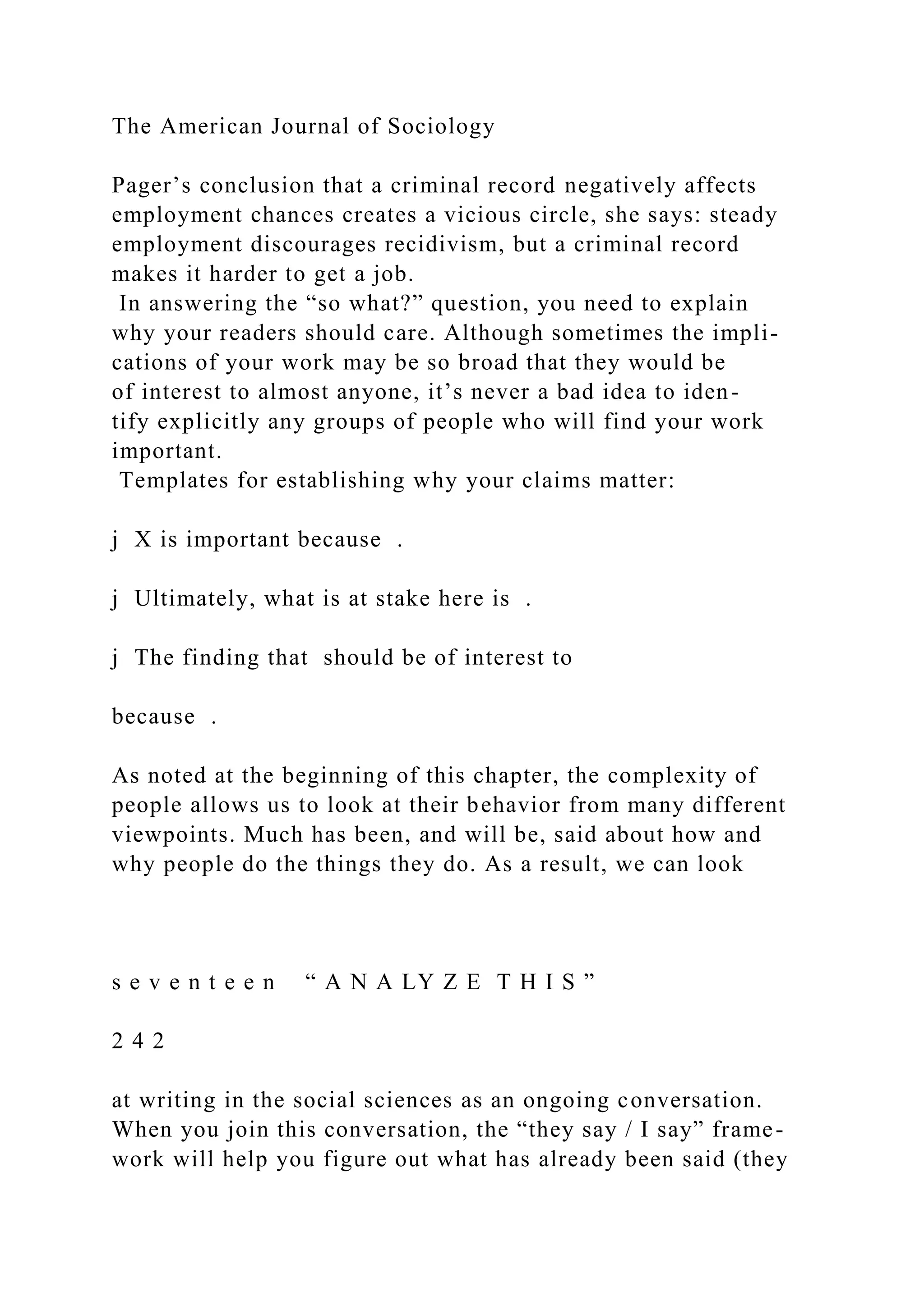 The American Journal of Sociology
Pager’s conclusion that a criminal record negatively affects
employment chances creates a vicious circle, she says: steady
employment discourages recidivism, but a criminal record
makes it harder to get a job.
In answering the “so what?” question, you need to explain
why your readers should care. Although sometimes the impli-
cations of your work may be so broad that they would be
of interest to almost anyone, it’s never a bad idea to iden-
tify explicitly any groups of people who will find your work
important.
Templates for establishing why your claims matter:
j X is important because .
j Ultimately, what is at stake here is .
j The finding that should be of interest to
because .
As noted at the beginning of this chapter, the complexity of
people allows us to look at their behavior from many different
viewpoints. Much has been, and will be, said about how and
why people do the things they do. As a result, we can look
s e v e n t e e n “ A N A LY Z E T H I S ”
2 4 2
at writing in the social sciences as an ongoing conversation.
When you join this conversation, the “they say / I say” frame-
work will help you figure out what has already been said (they
 