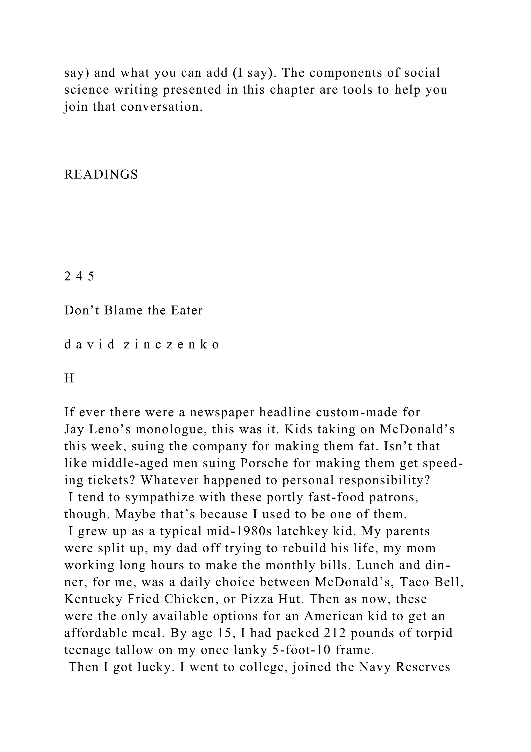 say) and what you can add (I say). The components of social
science writing presented in this chapter are tools to help you
join that conversation.
READINGS
2 4 5
Don’t Blame the Eater
d a v i d z i n c z e n k o
H
If ever there were a newspaper headline custom-made for
Jay Leno’s monologue, this was it. Kids taking on McDonald’s
this week, suing the company for making them fat. Isn’t that
like middle-aged men suing Porsche for making them get speed-
ing tickets? Whatever happened to personal responsibility?
I tend to sympathize with these portly fast-food patrons,
though. Maybe that’s because I used to be one of them.
I grew up as a typical mid-1980s latchkey kid. My parents
were split up, my dad off trying to rebuild his life, my mom
working long hours to make the monthly bills. Lunch and din-
ner, for me, was a daily choice between McDonald’s, Taco Bell,
Kentucky Fried Chicken, or Pizza Hut. Then as now, these
were the only available options for an American kid to get an
affordable meal. By age 15, I had packed 212 pounds of torpid
teenage tallow on my once lanky 5-foot-10 frame.
Then I got lucky. I went to college, joined the Navy Reserves
 