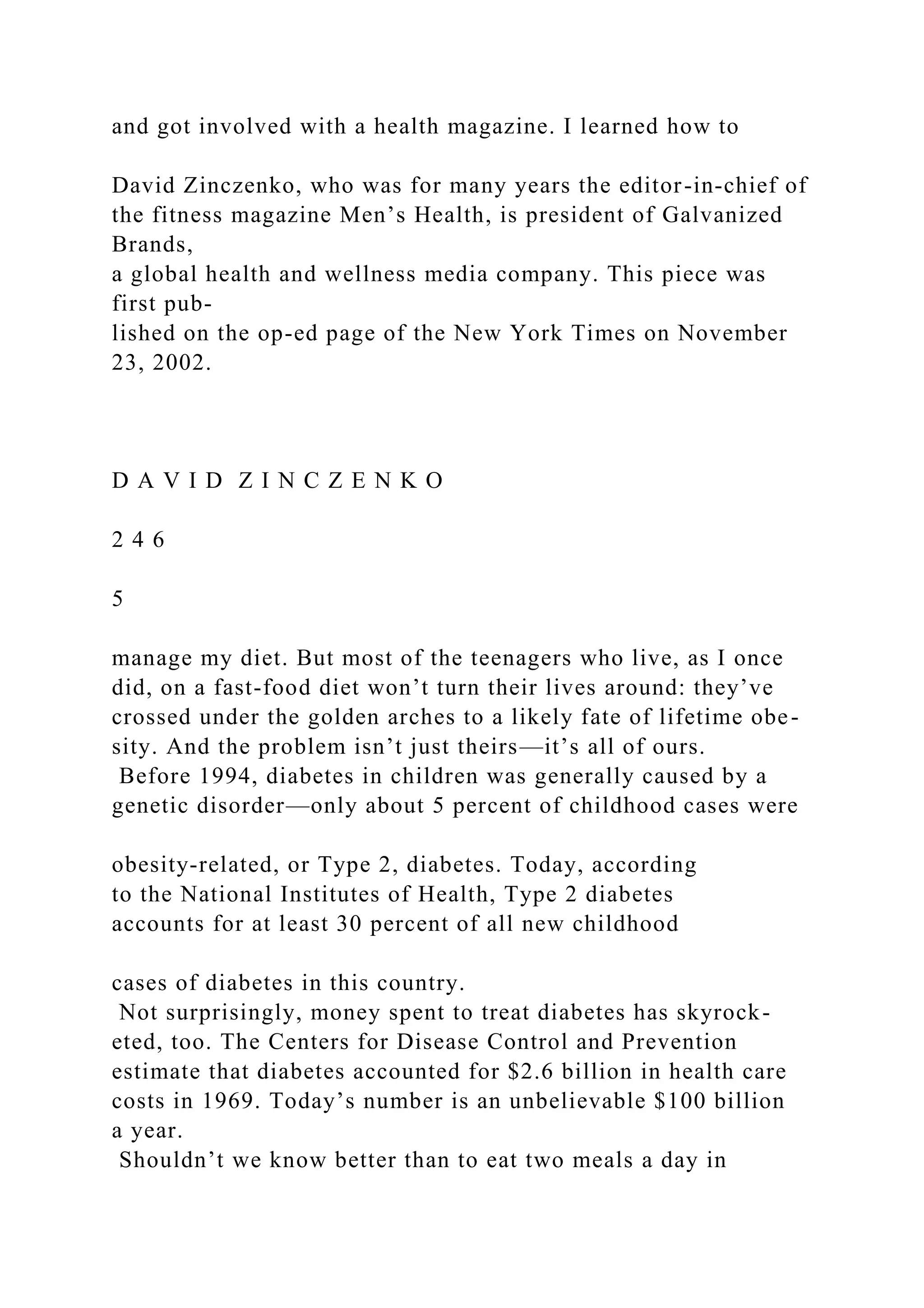 and got involved with a health magazine. I learned how to
David Zinczenko, who was for many years the editor-in-chief of
the fitness magazine Men’s Health, is president of Galvanized
Brands,
a global health and wellness media company. This piece was
first pub-
lished on the op-ed page of the New York Times on November
23, 2002.
D A V I D Z I N C Z E N K O
2 4 6
5
manage my diet. But most of the teenagers who live, as I once
did, on a fast-food diet won’t turn their lives around: they’ve
crossed under the golden arches to a likely fate of lifetime obe-
sity. And the problem isn’t just theirs—it’s all of ours.
Before 1994, diabetes in children was generally caused by a
genetic disorder—only about 5 percent of childhood cases were
obesity-related, or Type 2, diabetes. Today, according
to the National Institutes of Health, Type 2 diabetes
accounts for at least 30 percent of all new childhood
cases of diabetes in this country.
Not surprisingly, money spent to treat diabetes has skyrock-
eted, too. The Centers for Disease Control and Prevention
estimate that diabetes accounted for $2.6 billion in health care
costs in 1969. Today’s number is an unbelievable $100 billion
a year.
Shouldn’t we know better than to eat two meals a day in
 