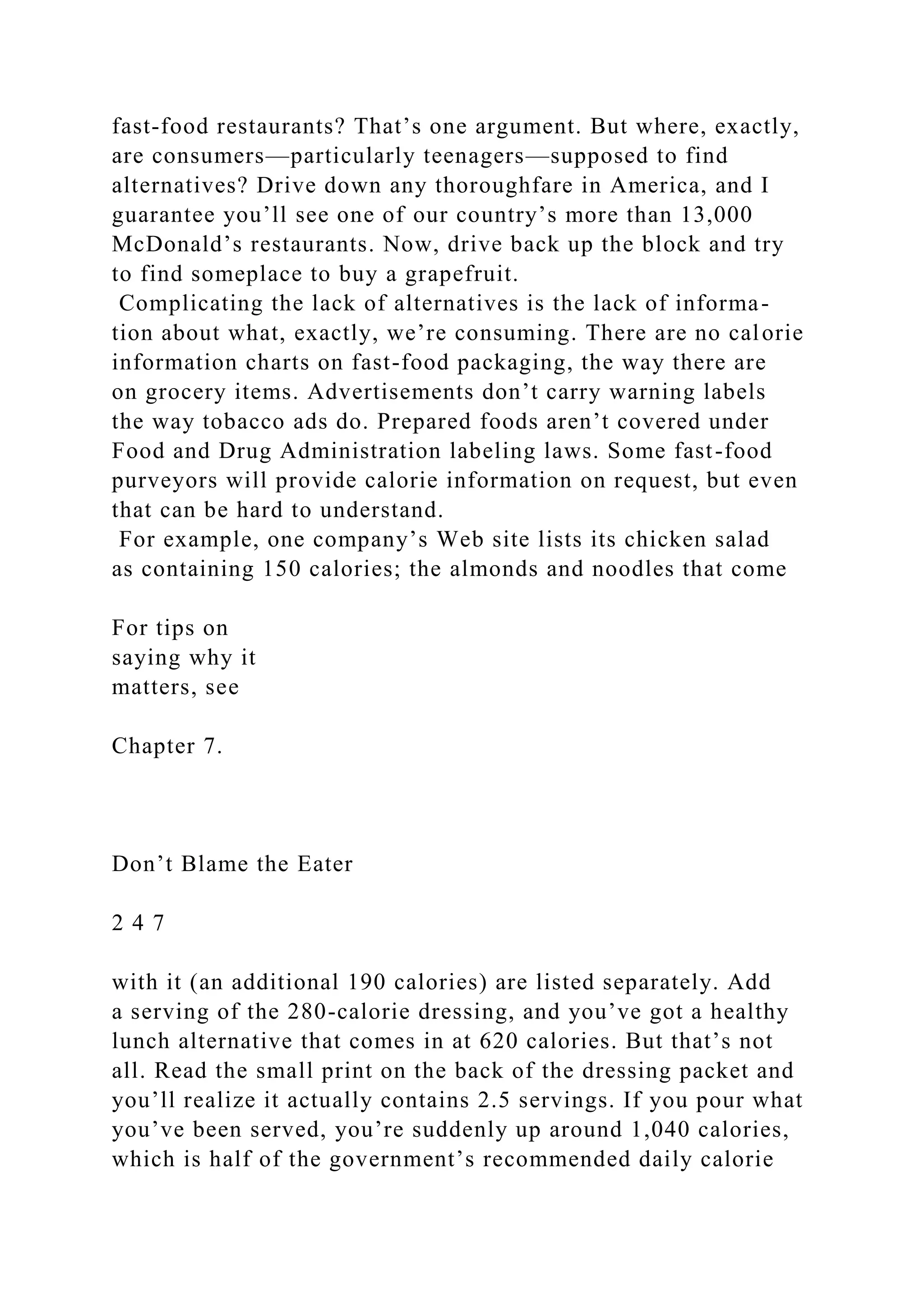 fast-food restaurants? That’s one argument. But where, exactly,
are consumers—particularly teenagers—supposed to find
alternatives? Drive down any thoroughfare in America, and I
guarantee you’ll see one of our country’s more than 13,000
McDonald’s restaurants. Now, drive back up the block and try
to find someplace to buy a grapefruit.
Complicating the lack of alternatives is the lack of informa-
tion about what, exactly, we’re consuming. There are no calorie
information charts on fast-food packaging, the way there are
on grocery items. Advertisements don’t carry warning labels
the way tobacco ads do. Prepared foods aren’t covered under
Food and Drug Administration labeling laws. Some fast-food
purveyors will provide calorie information on request, but even
that can be hard to understand.
For example, one company’s Web site lists its chicken salad
as containing 150 calories; the almonds and noodles that come
For tips on
saying why it
matters, see
Chapter 7.
Don’t Blame the Eater
2 4 7
with it (an additional 190 calories) are listed separately. Add
a serving of the 280-calorie dressing, and you’ve got a healthy
lunch alternative that comes in at 620 calories. But that’s not
all. Read the small print on the back of the dressing packet and
you’ll realize it actually contains 2.5 servings. If you pour what
you’ve been served, you’re suddenly up around 1,040 calories,
which is half of the government’s recommended daily calorie
 