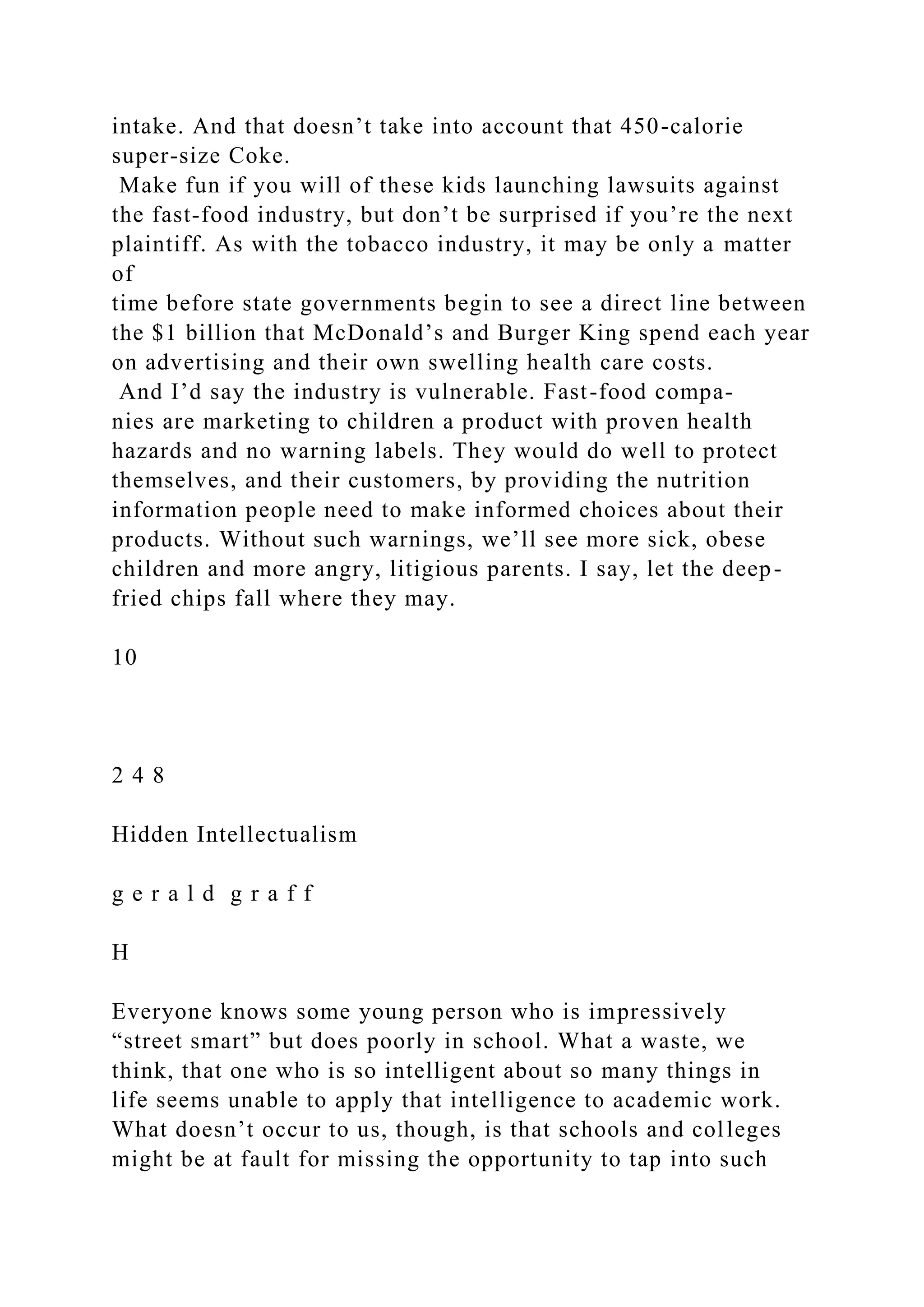intake. And that doesn’t take into account that 450-calorie
super-size Coke.
Make fun if you will of these kids launching lawsuits against
the fast-food industry, but don’t be surprised if you’re the next
plaintiff. As with the tobacco industry, it may be only a matter
of
time before state governments begin to see a direct line between
the $1 billion that McDonald’s and Burger King spend each year
on advertising and their own swelling health care costs.
And I’d say the industry is vulnerable. Fast-food compa-
nies are marketing to children a product with proven health
hazards and no warning labels. They would do well to protect
themselves, and their customers, by providing the nutrition
information people need to make informed choices about their
products. Without such warnings, we’ll see more sick, obese
children and more angry, litigious parents. I say, let the deep-
fried chips fall where they may.
10
2 4 8
Hidden Intellectualism
g e r a l d g r a f f
H
Everyone knows some young person who is impressively
“street smart” but does poorly in school. What a waste, we
think, that one who is so intelligent about so many things in
life seems unable to apply that intelligence to academic work.
What doesn’t occur to us, though, is that schools and colleges
might be at fault for missing the opportunity to tap into such
 