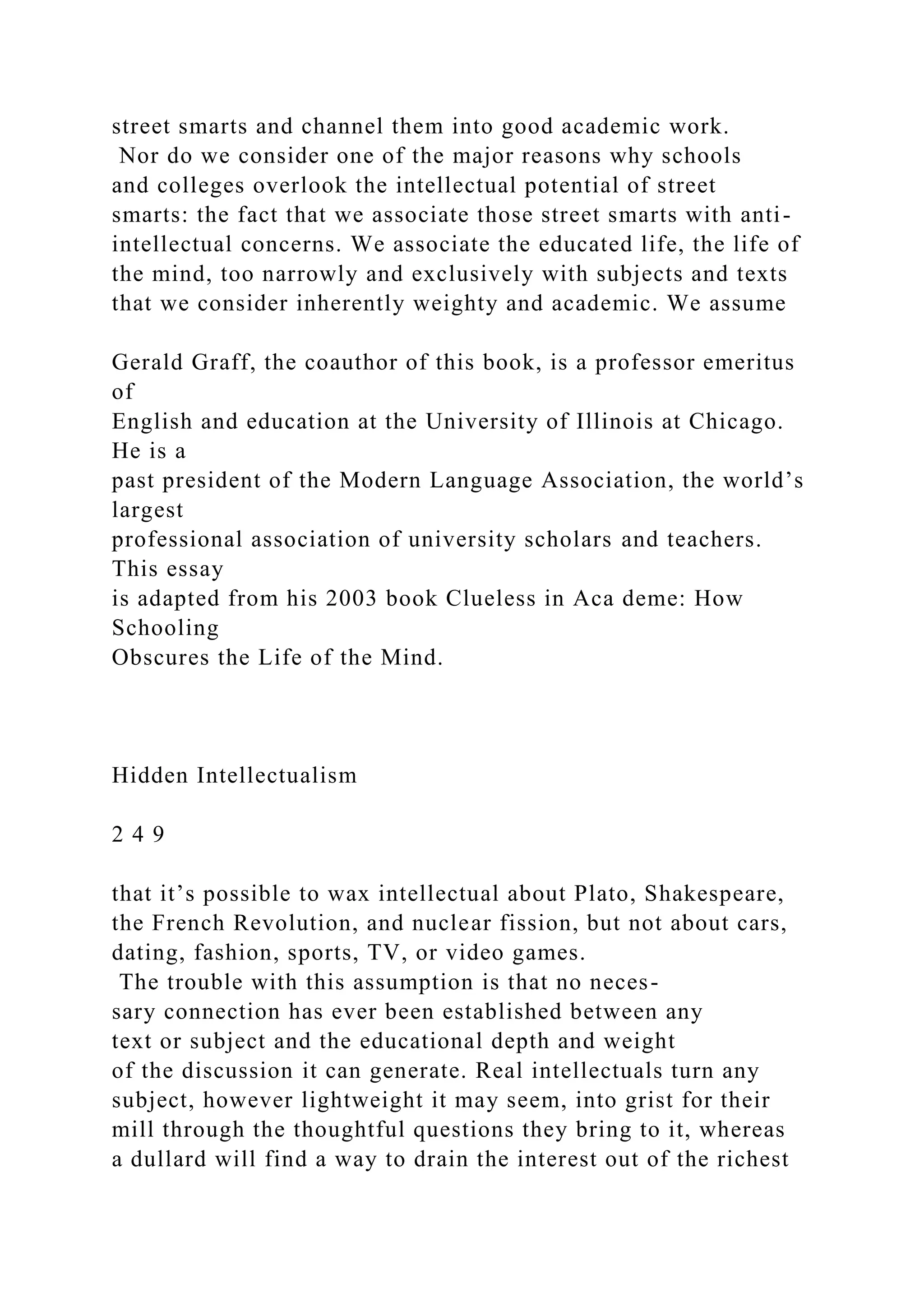 street smarts and channel them into good academic work.
Nor do we consider one of the major reasons why schools
and colleges overlook the intellectual potential of street
smarts: the fact that we associate those street smarts with anti-
intellectual concerns. We associate the educated life, the life of
the mind, too narrowly and exclusively with subjects and texts
that we consider inherently weighty and academic. We assume
Gerald Graff, the coauthor of this book, is a professor emeritus
of
English and education at the University of Illinois at Chicago.
He is a
past president of the Modern Language Association, the world’s
largest
professional association of university scholars and teachers.
This essay
is adapted from his 2003 book Clueless in Aca deme: How
Schooling
Obscures the Life of the Mind.
Hidden Intellectualism
2 4 9
that it’s possible to wax intellectual about Plato, Shakespeare,
the French Revolution, and nuclear fission, but not about cars,
dating, fashion, sports, TV, or video games.
The trouble with this assumption is that no neces-
sary connection has ever been established between any
text or subject and the educational depth and weight
of the discussion it can generate. Real intellectuals turn any
subject, however lightweight it may seem, into grist for their
mill through the thoughtful questions they bring to it, whereas
a dullard will find a way to drain the interest out of the richest
 
