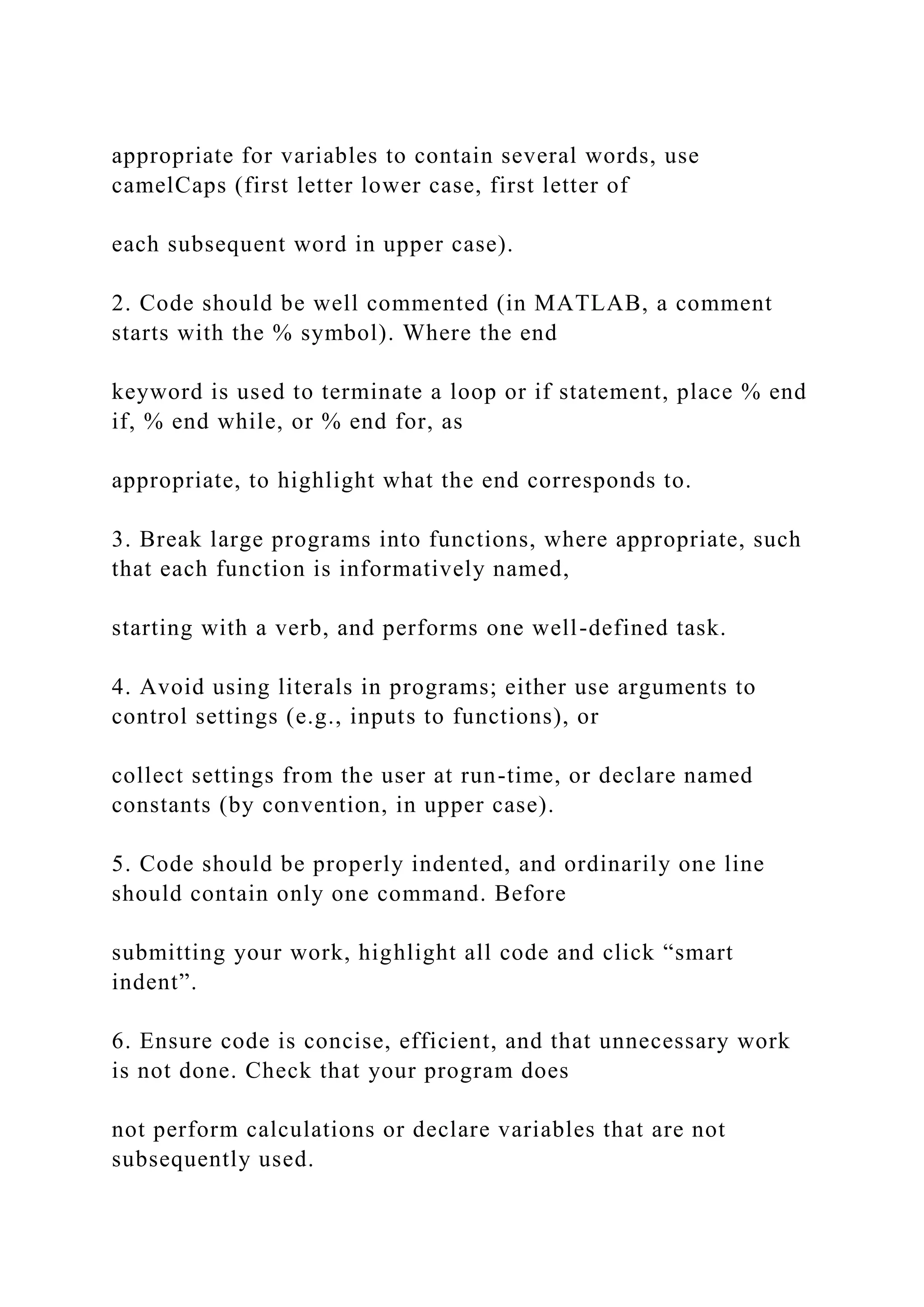 appropriate for variables to contain several words, use
camelCaps (first letter lower case, first letter of
each subsequent word in upper case).
2. Code should be well commented (in MATLAB, a comment
starts with the % symbol). Where the end
keyword is used to terminate a loop or if statement, place % end
if, % end while, or % end for, as
appropriate, to highlight what the end corresponds to.
3. Break large programs into functions, where appropriate, such
that each function is informatively named,
starting with a verb, and performs one well-defined task.
4. Avoid using literals in programs; either use arguments to
control settings (e.g., inputs to functions), or
collect settings from the user at run-time, or declare named
constants (by convention, in upper case).
5. Code should be properly indented, and ordinarily one line
should contain only one command. Before
submitting your work, highlight all code and click “smart
indent”.
6. Ensure code is concise, efficient, and that unnecessary work
is not done. Check that your program does
not perform calculations or declare variables that are not
subsequently used.
 