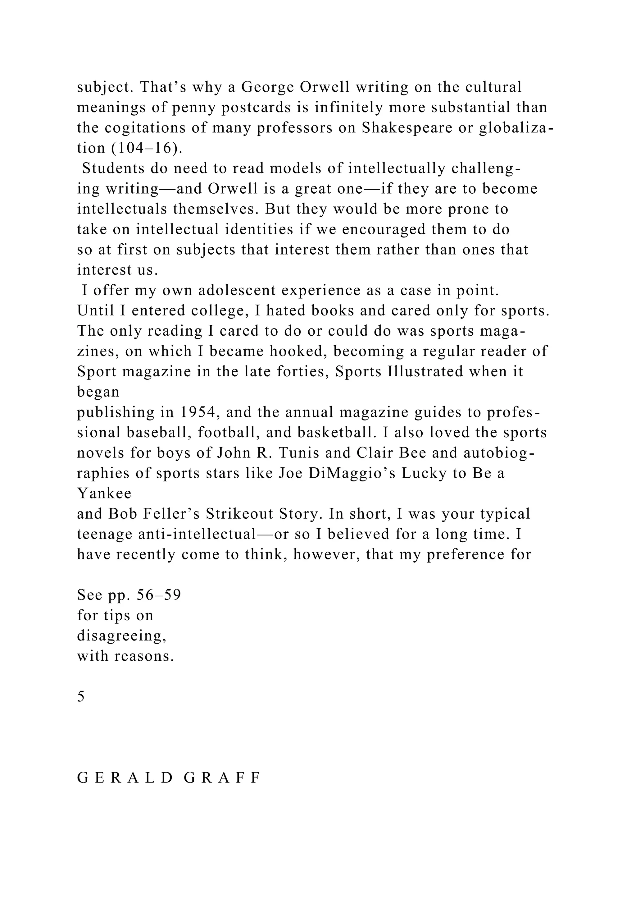 subject. That’s why a George Orwell writing on the cultural
meanings of penny postcards is infinitely more substantial than
the cogitations of many professors on Shakespeare or globaliza-
tion (104–16).
Students do need to read models of intellectually challeng-
ing writing—and Orwell is a great one—if they are to become
intellectuals themselves. But they would be more prone to
take on intellectual identities if we encouraged them to do
so at first on subjects that interest them rather than ones that
interest us.
I offer my own adolescent experience as a case in point.
Until I entered college, I hated books and cared only for sports.
The only reading I cared to do or could do was sports maga-
zines, on which I became hooked, becoming a regular reader of
Sport magazine in the late forties, Sports Illustrated when it
began
publishing in 1954, and the annual magazine guides to profes-
sional baseball, football, and basketball. I also loved the sports
novels for boys of John R. Tunis and Clair Bee and autobiog-
raphies of sports stars like Joe DiMaggio’s Lucky to Be a
Yankee
and Bob Feller’s Strikeout Story. In short, I was your typical
teenage anti-intellectual—or so I believed for a long time. I
have recently come to think, however, that my preference for
See pp. 56–59
for tips on
disagreeing,
with reasons.
5
G E R A L D G R A F F
 