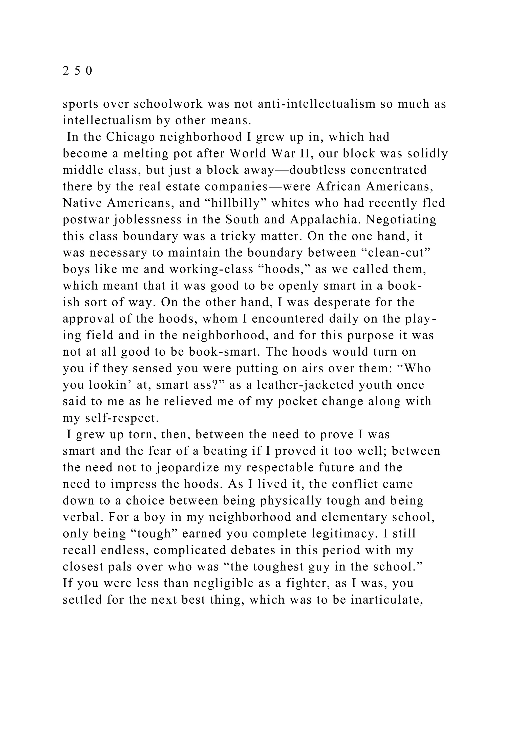 2 5 0
sports over schoolwork was not anti-intellectualism so much as
intellectualism by other means.
In the Chicago neighborhood I grew up in, which had
become a melting pot after World War II, our block was solidly
middle class, but just a block away—doubtless concentrated
there by the real estate companies—were African Americans,
Native Americans, and “hillbilly” whites who had recently fled
postwar joblessness in the South and Appalachia. Negotiating
this class boundary was a tricky matter. On the one hand, it
was necessary to maintain the boundary between “clean-cut”
boys like me and working-class “hoods,” as we called them,
which meant that it was good to be openly smart in a book-
ish sort of way. On the other hand, I was desperate for the
approval of the hoods, whom I encountered daily on the play-
ing field and in the neighborhood, and for this purpose it was
not at all good to be book-smart. The hoods would turn on
you if they sensed you were putting on airs over them: “Who
you lookin’ at, smart ass?” as a leather-jacketed youth once
said to me as he relieved me of my pocket change along with
my self-respect.
I grew up torn, then, between the need to prove I was
smart and the fear of a beating if I proved it too well; between
the need not to jeopardize my respectable future and the
need to impress the hoods. As I lived it, the conflict came
down to a choice between being physically tough and being
verbal. For a boy in my neighborhood and elementary school,
only being “tough” earned you complete legitimacy. I still
recall endless, complicated debates in this period with my
closest pals over who was “the toughest guy in the school.”
If you were less than negligible as a fighter, as I was, you
settled for the next best thing, which was to be inarticulate,
 