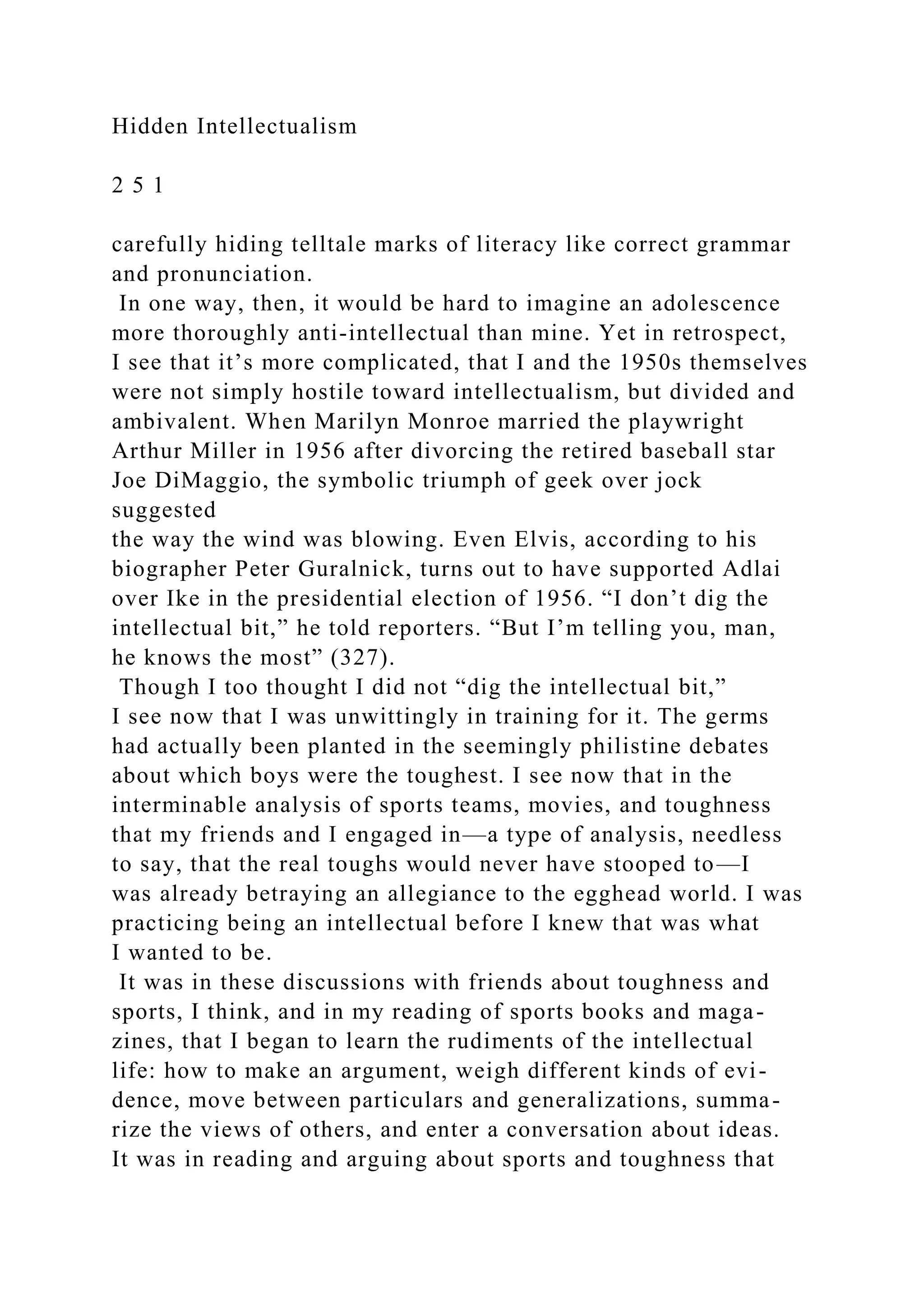 Hidden Intellectualism
2 5 1
carefully hiding telltale marks of literacy like correct grammar
and pronunciation.
In one way, then, it would be hard to imagine an adolescence
more thoroughly anti-intellectual than mine. Yet in retrospect,
I see that it’s more complicated, that I and the 1950s themselves
were not simply hostile toward intellectualism, but divided and
ambivalent. When Marilyn Monroe married the playwright
Arthur Miller in 1956 after divorcing the retired baseball star
Joe DiMaggio, the symbolic triumph of geek over jock
suggested
the way the wind was blowing. Even Elvis, according to his
biographer Peter Guralnick, turns out to have supported Adlai
over Ike in the presidential election of 1956. “I don’t dig the
intellectual bit,” he told reporters. “But I’m telling you, man,
he knows the most” (327).
Though I too thought I did not “dig the intellectual bit,”
I see now that I was unwittingly in training for it. The germs
had actually been planted in the seemingly philistine debates
about which boys were the toughest. I see now that in the
interminable analysis of sports teams, movies, and toughness
that my friends and I engaged in—a type of analysis, needless
to say, that the real toughs would never have stooped to—I
was already betraying an allegiance to the egghead world. I was
practicing being an intellectual before I knew that was what
I wanted to be.
It was in these discussions with friends about toughness and
sports, I think, and in my reading of sports books and maga-
zines, that I began to learn the rudiments of the intellectual
life: how to make an argument, weigh different kinds of evi-
dence, move between particulars and generalizations, summa-
rize the views of others, and enter a conversation about ideas.
It was in reading and arguing about sports and toughness that
 