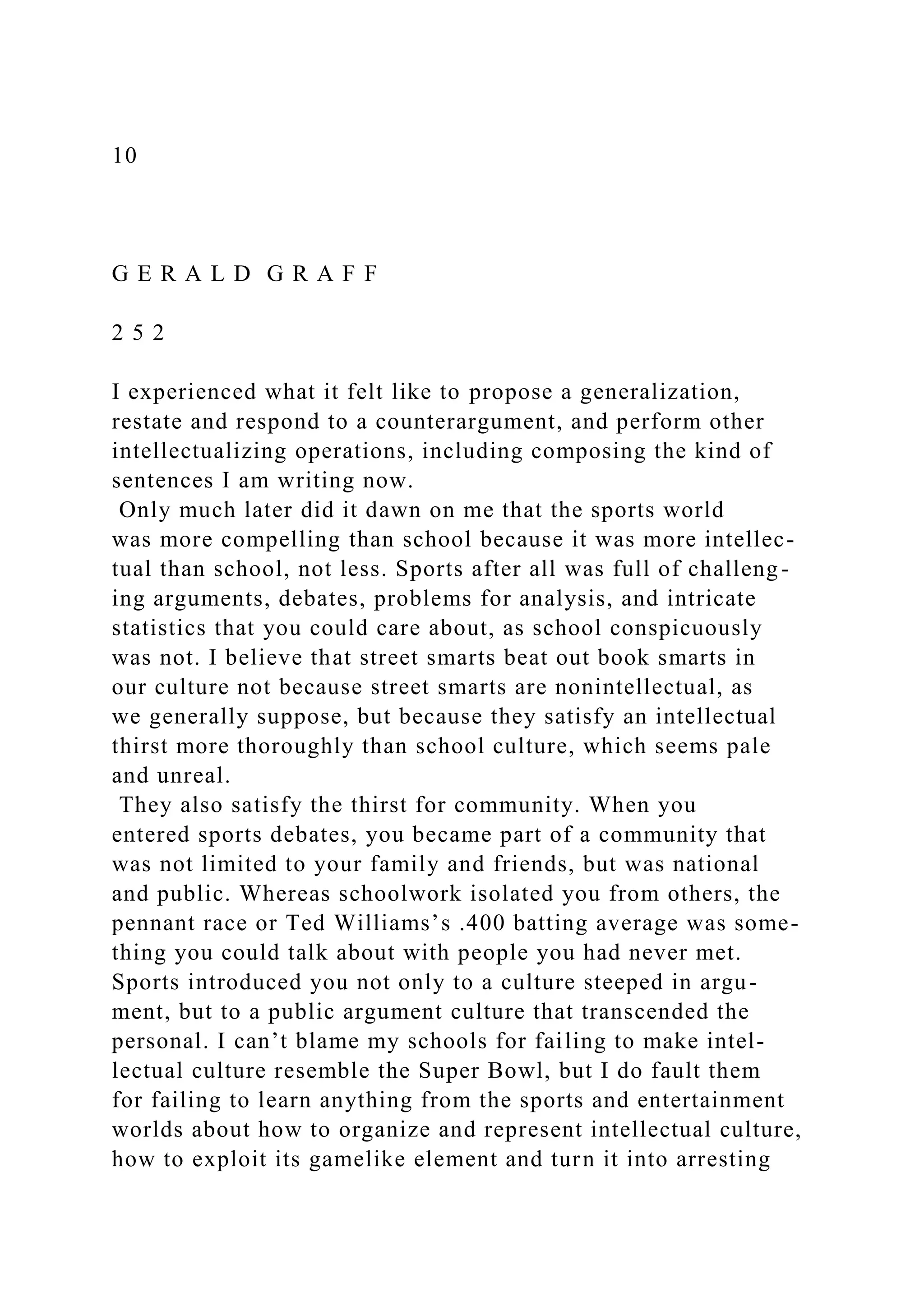 10
G E R A L D G R A F F
2 5 2
I experienced what it felt like to propose a generalization,
restate and respond to a counterargument, and perform other
intellectualizing operations, including composing the kind of
sentences I am writing now.
Only much later did it dawn on me that the sports world
was more compelling than school because it was more intellec-
tual than school, not less. Sports after all was full of challeng-
ing arguments, debates, problems for analysis, and intricate
statistics that you could care about, as school conspicuously
was not. I believe that street smarts beat out book smarts in
our culture not because street smarts are nonintellectual, as
we generally suppose, but because they satisfy an intellectual
thirst more thoroughly than school culture, which seems pale
and unreal.
They also satisfy the thirst for community. When you
entered sports debates, you became part of a community that
was not limited to your family and friends, but was national
and public. Whereas schoolwork isolated you from others, the
pennant race or Ted Williams’s .400 batting average was some-
thing you could talk about with people you had never met.
Sports introduced you not only to a culture steeped in argu-
ment, but to a public argument culture that transcended the
personal. I can’t blame my schools for failing to make intel-
lectual culture resemble the Super Bowl, but I do fault them
for failing to learn anything from the sports and entertainment
worlds about how to organize and represent intellectual culture,
how to exploit its gamelike element and turn it into arresting
 