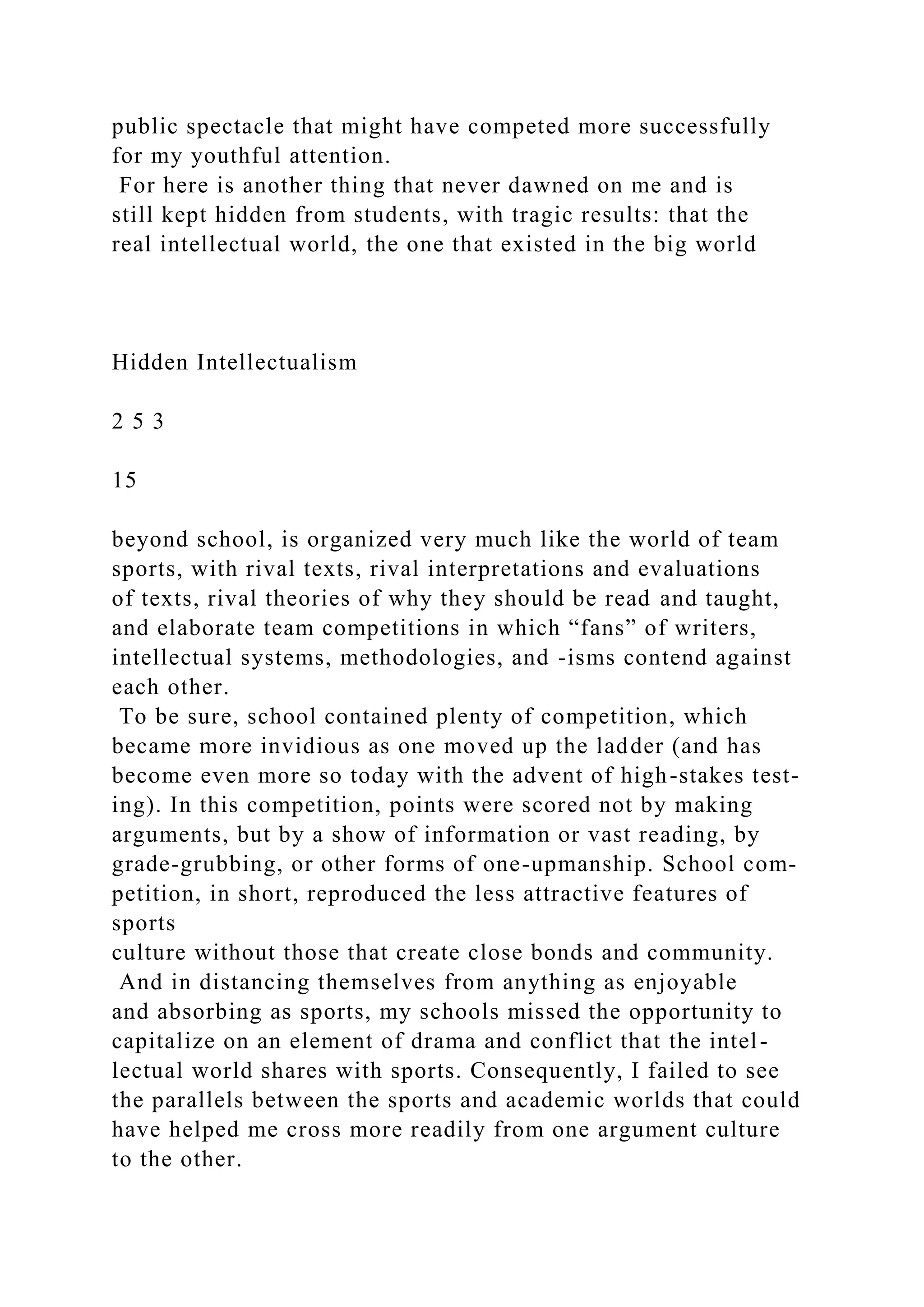 public spectacle that might have competed more successfully
for my youthful attention.
For here is another thing that never dawned on me and is
still kept hidden from students, with tragic results: that the
real intellectual world, the one that existed in the big world
Hidden Intellectualism
2 5 3
15
beyond school, is organized very much like the world of team
sports, with rival texts, rival interpretations and evaluations
of texts, rival theories of why they should be read and taught,
and elaborate team competitions in which “fans” of writers,
intellectual systems, methodologies, and -isms contend against
each other.
To be sure, school contained plenty of competition, which
became more invidious as one moved up the ladder (and has
become even more so today with the advent of high-stakes test-
ing). In this competition, points were scored not by making
arguments, but by a show of information or vast reading, by
grade-grubbing, or other forms of one-upmanship. School com-
petition, in short, reproduced the less attractive features of
sports
culture without those that create close bonds and community.
And in distancing themselves from anything as enjoyable
and absorbing as sports, my schools missed the opportunity to
capitalize on an element of drama and conflict that the intel-
lectual world shares with sports. Consequently, I failed to see
the parallels between the sports and academic worlds that could
have helped me cross more readily from one argument culture
to the other.
 