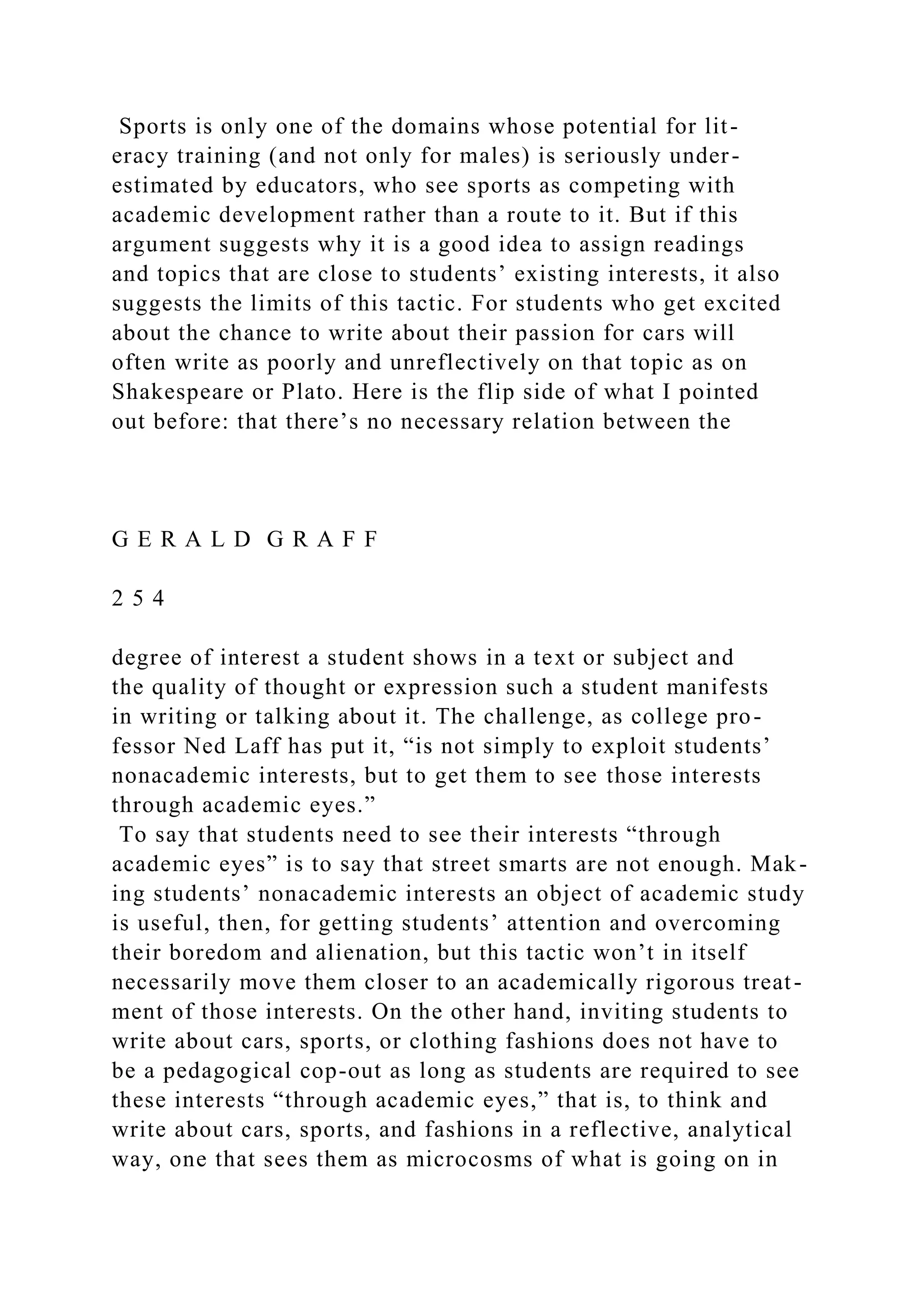 Sports is only one of the domains whose potential for lit-
eracy training (and not only for males) is seriously under-
estimated by educators, who see sports as competing with
academic development rather than a route to it. But if this
argument suggests why it is a good idea to assign readings
and topics that are close to students’ existing interests, it also
suggests the limits of this tactic. For students who get excited
about the chance to write about their passion for cars will
often write as poorly and unreflectively on that topic as on
Shakespeare or Plato. Here is the flip side of what I pointed
out before: that there’s no necessary relation between the
G E R A L D G R A F F
2 5 4
degree of interest a student shows in a text or subject and
the quality of thought or expression such a student manifests
in writing or talking about it. The challenge, as college pro-
fessor Ned Laff has put it, “is not simply to exploit students’
nonacademic interests, but to get them to see those interests
through academic eyes.”
To say that students need to see their interests “through
academic eyes” is to say that street smarts are not enough. Mak-
ing students’ nonacademic interests an object of academic study
is useful, then, for getting students’ attention and overcoming
their boredom and alienation, but this tactic won’t in itself
necessarily move them closer to an academically rigorous treat-
ment of those interests. On the other hand, inviting students to
write about cars, sports, or clothing fashions does not have to
be a pedagogical cop-out as long as students are required to see
these interests “through academic eyes,” that is, to think and
write about cars, sports, and fashions in a reflective, analytical
way, one that sees them as microcosms of what is going on in
 