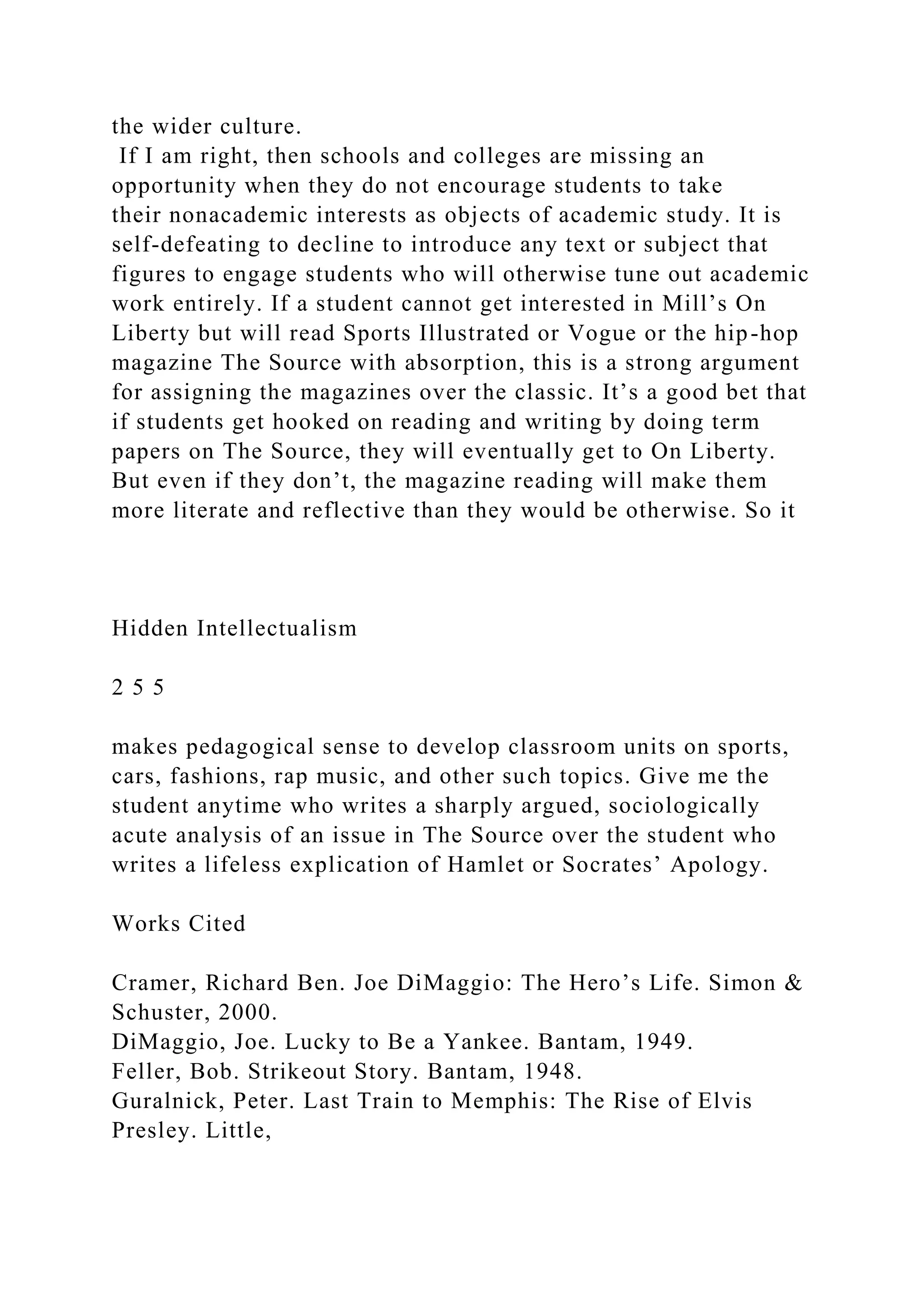 the wider culture.
If I am right, then schools and colleges are missing an
opportunity when they do not encourage students to take
their nonacademic interests as objects of academic study. It is
self-defeating to decline to introduce any text or subject that
figures to engage students who will otherwise tune out academic
work entirely. If a student cannot get interested in Mill’s On
Liberty but will read Sports Illustrated or Vogue or the hip-hop
magazine The Source with absorption, this is a strong argument
for assigning the magazines over the classic. It’s a good bet that
if students get hooked on reading and writing by doing term
papers on The Source, they will eventually get to On Liberty.
But even if they don’t, the magazine reading will make them
more literate and reflective than they would be otherwise. So it
Hidden Intellectualism
2 5 5
makes pedagogical sense to develop classroom units on sports,
cars, fashions, rap music, and other such topics. Give me the
student anytime who writes a sharply argued, sociologically
acute analysis of an issue in The Source over the student who
writes a lifeless explication of Hamlet or Socrates’ Apology.
Works Cited
Cramer, Richard Ben. Joe DiMaggio: The Hero’s Life. Simon &
Schuster, 2000.
DiMaggio, Joe. Lucky to Be a Yankee. Bantam, 1949.
Feller, Bob. Strikeout Story. Bantam, 1948.
Guralnick, Peter. Last Train to Memphis: The Rise of Elvis
Presley. Little,
 