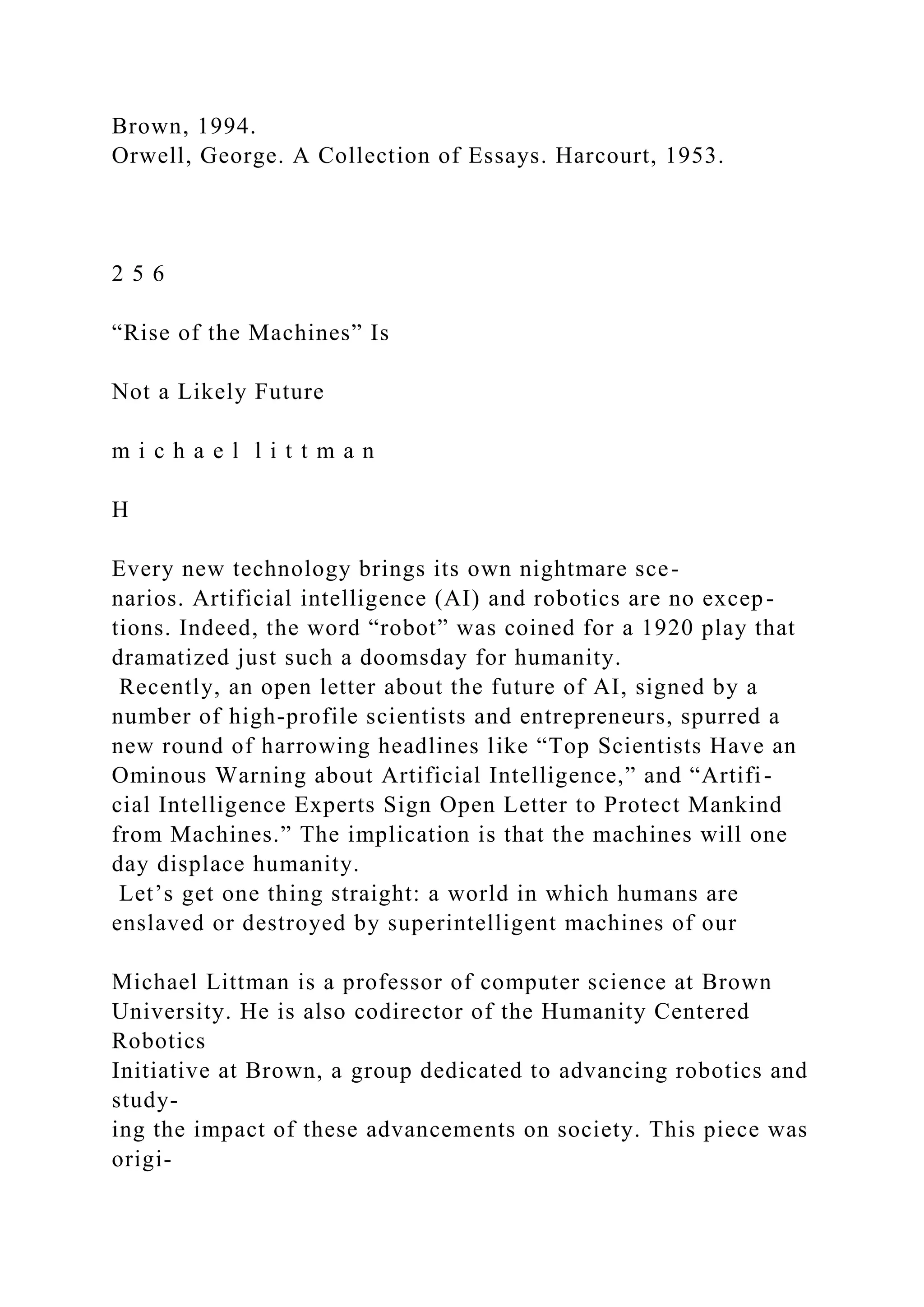 Brown, 1994.
Orwell, George. A Collection of Essays. Harcourt, 1953.
2 5 6
“Rise of the Machines” Is
Not a Likely Future
m i c h a e l l i t t m a n
H
Every new technology brings its own nightmare sce-
narios. Artificial intelligence (AI) and robotics are no excep-
tions. Indeed, the word “robot” was coined for a 1920 play that
dramatized just such a doomsday for humanity.
Recently, an open letter about the future of AI, signed by a
number of high-profile scientists and entrepreneurs, spurred a
new round of harrowing headlines like “Top Scientists Have an
Ominous Warning about Artificial Intelligence,” and “Artifi-
cial Intelligence Experts Sign Open Letter to Protect Mankind
from Machines.” The implication is that the machines will one
day displace humanity.
Let’s get one thing straight: a world in which humans are
enslaved or destroyed by superintelligent machines of our
Michael Littman is a professor of computer science at Brown
University. He is also codirector of the Humanity Centered
Robotics
Initiative at Brown, a group dedicated to advancing robotics and
study-
ing the impact of these advancements on society. This piece was
origi-
 