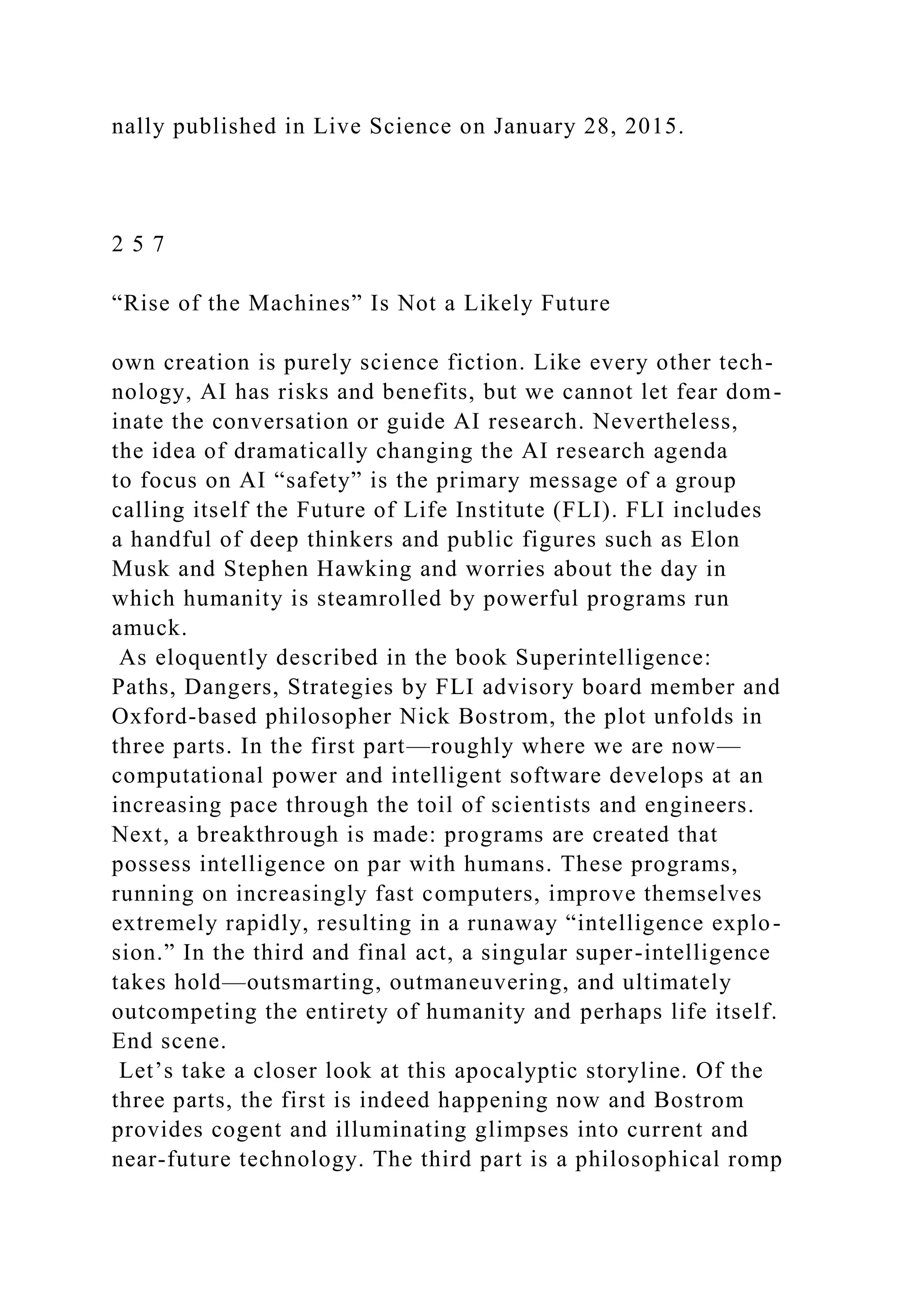 nally published in Live Science on January 28, 2015.
2 5 7
“Rise of the Machines” Is Not a Likely Future
own creation is purely science fiction. Like every other tech-
nology, AI has risks and benefits, but we cannot let fear dom-
inate the conversation or guide AI research. Nevertheless,
the idea of dramatically changing the AI research agenda
to focus on AI “safety” is the primary message of a group
calling itself the Future of Life Institute (FLI). FLI includes
a handful of deep thinkers and public figures such as Elon
Musk and Stephen Hawking and worries about the day in
which humanity is steamrolled by powerful programs run
amuck.
As eloquently described in the book Superintelligence:
Paths, Dangers, Strategies by FLI advisory board member and
Oxford-based philosopher Nick Bostrom, the plot unfolds in
three parts. In the first part—roughly where we are now—
computational power and intelligent software develops at an
increasing pace through the toil of scientists and engineers.
Next, a breakthrough is made: programs are created that
possess intelligence on par with humans. These programs,
running on increasingly fast computers, improve themselves
extremely rapidly, resulting in a runaway “intelligence explo-
sion.” In the third and final act, a singular super-intelligence
takes hold—outsmarting, outmaneuvering, and ultimately
outcompeting the entirety of humanity and perhaps life itself.
End scene.
Let’s take a closer look at this apocalyptic storyline. Of the
three parts, the first is indeed happening now and Bostrom
provides cogent and illuminating glimpses into current and
near-future technology. The third part is a philosophical romp
 