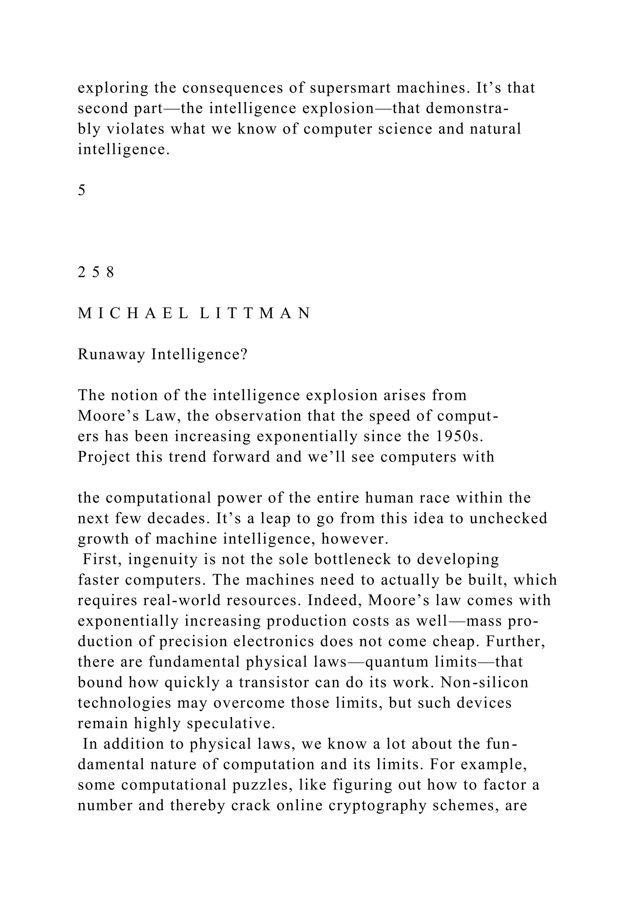 exploring the consequences of supersmart machines. It’s that
second part—the intelligence explosion—that demonstra-
bly violates what we know of computer science and natural
intelligence.
5
2 5 8
M I C H A E L L I T T M A N
Runaway Intelligence?
The notion of the intelligence explosion arises from
Moore’s Law, the observation that the speed of comput-
ers has been increasing exponentially since the 1950s.
Project this trend forward and we’ll see computers with
the computational power of the entire human race within the
next few decades. It’s a leap to go from this idea to unchecked
growth of machine intelligence, however.
First, ingenuity is not the sole bottleneck to developing
faster computers. The machines need to actually be built, which
requires real-world resources. Indeed, Moore’s law comes with
exponentially increasing production costs as well—mass pro-
duction of precision electronics does not come cheap. Further,
there are fundamental physical laws—quantum limits—that
bound how quickly a transistor can do its work. Non-silicon
technologies may overcome those limits, but such devices
remain highly speculative.
In addition to physical laws, we know a lot about the fun-
damental nature of computation and its limits. For example,
some computational puzzles, like figuring out how to factor a
number and thereby crack online cryptography schemes, are
 