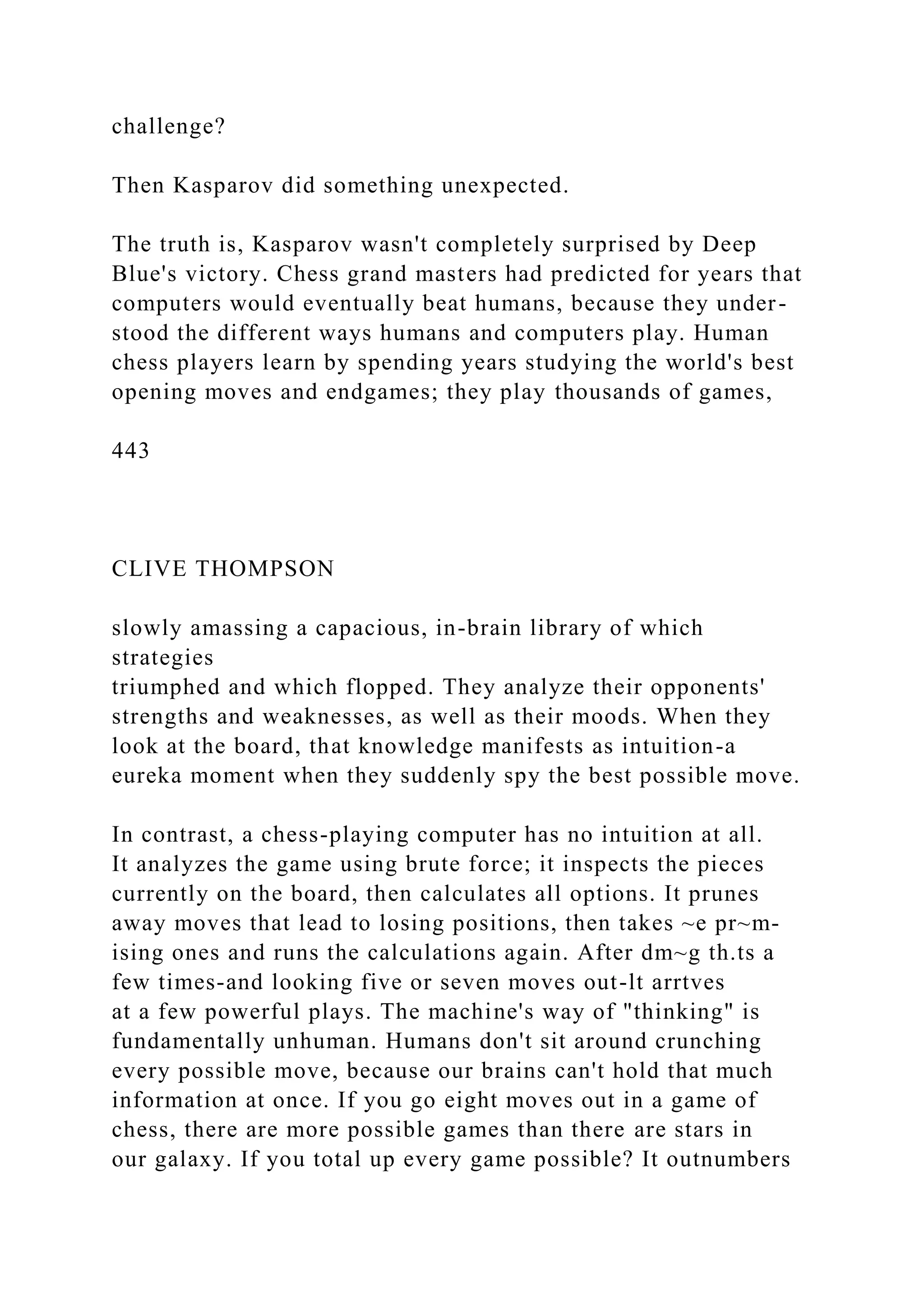 challenge?
Then Kasparov did something unexpected.
The truth is, Kasparov wasn't completely surprised by Deep
Blue's victory. Chess grand masters had predicted for years that
computers would eventually beat humans, because they under-
stood the different ways humans and computers play. Human
chess players learn by spending years studying the world's best
opening moves and endgames; they play thousands of games,
443
CLIVE THOMPSON
slowly amassing a capacious, in-brain library of which
strategies
triumphed and which flopped. They analyze their opponents'
strengths and weaknesses, as well as their moods. When they
look at the board, that knowledge manifests as intuition-a
eureka moment when they suddenly spy the best possible move.
In contrast, a chess-playing computer has no intuition at all.
It analyzes the game using brute force; it inspects the pieces
currently on the board, then calculates all options. It prunes
away moves that lead to losing positions, then takes ~e pr~m-
ising ones and runs the calculations again. After dm~g th.ts a
few times-and looking five or seven moves out-lt arrtves
at a few powerful plays. The machine's way of "thinking" is
fundamentally unhuman. Humans don't sit around crunching
every possible move, because our brains can't hold that much
information at once. If you go eight moves out in a game of
chess, there are more possible games than there are stars in
our galaxy. If you total up every game possible? It outnumbers
 
