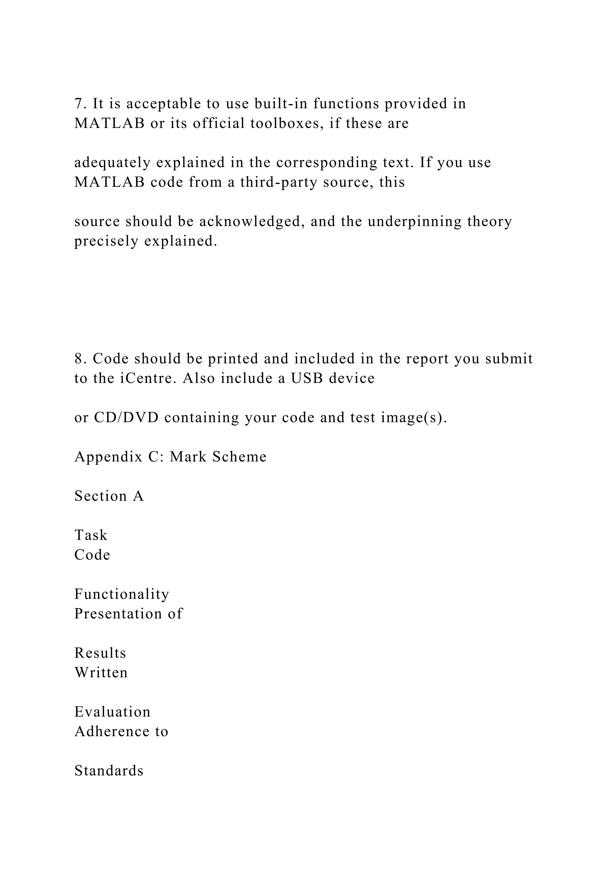 7. It is acceptable to use built-in functions provided in
MATLAB or its official toolboxes, if these are
adequately explained in the corresponding text. If you use
MATLAB code from a third-party source, this
source should be acknowledged, and the underpinning theory
precisely explained.
8. Code should be printed and included in the report you submit
to the iCentre. Also include a USB device
or CD/DVD containing your code and test image(s).
Appendix C: Mark Scheme
Section A
Task
Code
Functionality
Presentation of
Results
Written
Evaluation
Adherence to
Standards
 