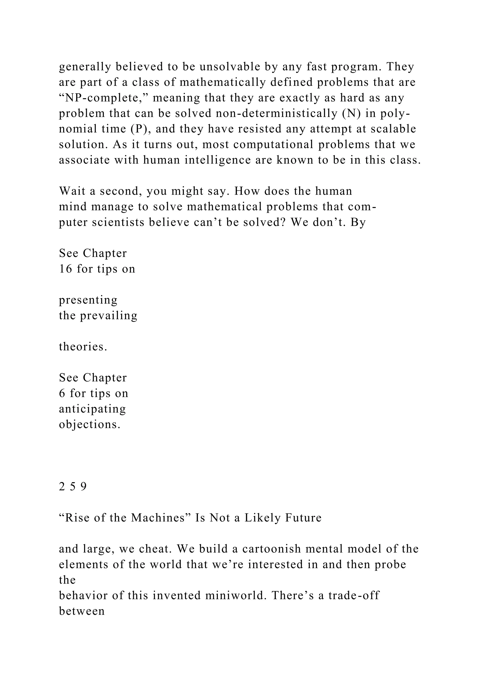 generally believed to be unsolvable by any fast program. They
are part of a class of mathematically defined problems that are
“NP-complete,” meaning that they are exactly as hard as any
problem that can be solved non-deterministically (N) in poly-
nomial time (P), and they have resisted any attempt at scalable
solution. As it turns out, most computational problems that we
associate with human intelligence are known to be in this class.
Wait a second, you might say. How does the human
mind manage to solve mathematical problems that com-
puter scientists believe can’t be solved? We don’t. By
See Chapter
16 for tips on
presenting
the prevailing
theories.
See Chapter
6 for tips on
anticipating
objections.
2 5 9
“Rise of the Machines” Is Not a Likely Future
and large, we cheat. We build a cartoonish mental model of the
elements of the world that we’re interested in and then probe
the
behavior of this invented miniworld. There’s a trade-off
between
 