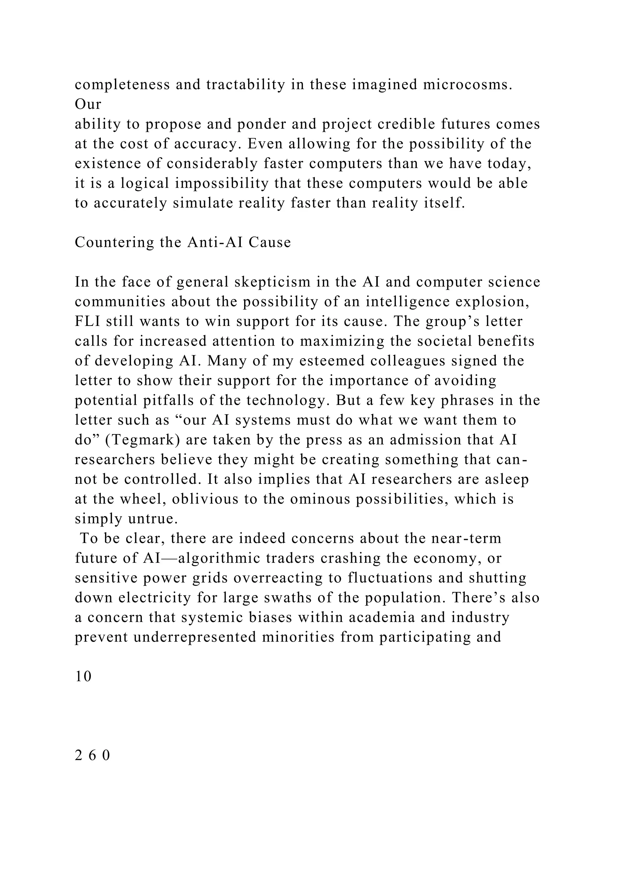 completeness and tractability in these imagined microcosms.
Our
ability to propose and ponder and project credible futures comes
at the cost of accuracy. Even allowing for the possibility of the
existence of considerably faster computers than we have today,
it is a logical impossibility that these computers would be able
to accurately simulate reality faster than reality itself.
Countering the Anti-AI Cause
In the face of general skepticism in the AI and computer science
communities about the possibility of an intelligence explosion,
FLI still wants to win support for its cause. The group’s letter
calls for increased attention to maximizing the societal benefits
of developing AI. Many of my esteemed colleagues signed the
letter to show their support for the importance of avoiding
potential pitfalls of the technology. But a few key phrases in the
letter such as “our AI systems must do what we want them to
do” (Tegmark) are taken by the press as an admission that AI
researchers believe they might be creating something that can-
not be controlled. It also implies that AI researchers are asleep
at the wheel, oblivious to the ominous possibilities, which is
simply untrue.
To be clear, there are indeed concerns about the near-term
future of AI—algorithmic traders crashing the economy, or
sensitive power grids overreacting to fluctuations and shutting
down electricity for large swaths of the population. There’s also
a concern that systemic biases within academia and industry
prevent underrepresented minorities from participating and
10
2 6 0
 