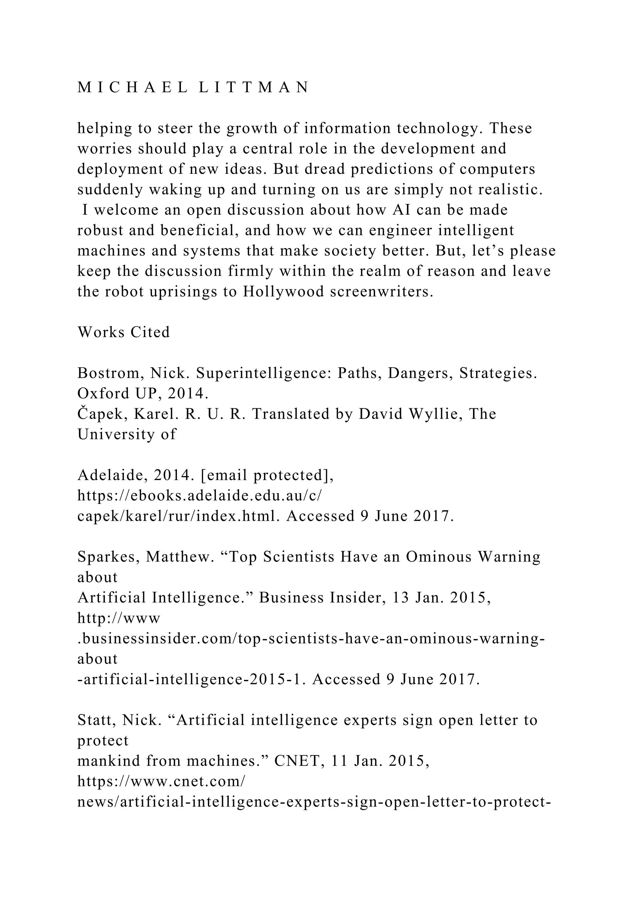 M I C H A E L L I T T M A N
helping to steer the growth of information technology. These
worries should play a central role in the development and
deployment of new ideas. But dread predictions of computers
suddenly waking up and turning on us are simply not realistic.
I welcome an open discussion about how AI can be made
robust and beneficial, and how we can engineer intelligent
machines and systems that make society better. But, let’s please
keep the discussion firmly within the realm of reason and leave
the robot uprisings to Hollywood screenwriters.
Works Cited
Bostrom, Nick. Superintelligence: Paths, Dangers, Strategies.
Oxford UP, 2014.
Čapek, Karel. R. U. R. Translated by David Wyllie, The
University of
Adelaide, 2014. [email protected],
https://ebooks.adelaide.edu.au/c/
capek/karel/rur/index.html. Accessed 9 June 2017.
Sparkes, Matthew. “Top Scientists Have an Ominous Warning
about
Artificial Intelligence.” Business Insider, 13 Jan. 2015,
http://www
.businessinsider.com/top-scientists-have-an-ominous-warning-
about
-artificial-intelligence-2015-1. Accessed 9 June 2017.
Statt, Nick. “Artificial intelligence experts sign open letter to
protect
mankind from machines.” CNET, 11 Jan. 2015,
https://www.cnet.com/
news/artificial-intelligence-experts-sign-open-letter-to-protect-
 