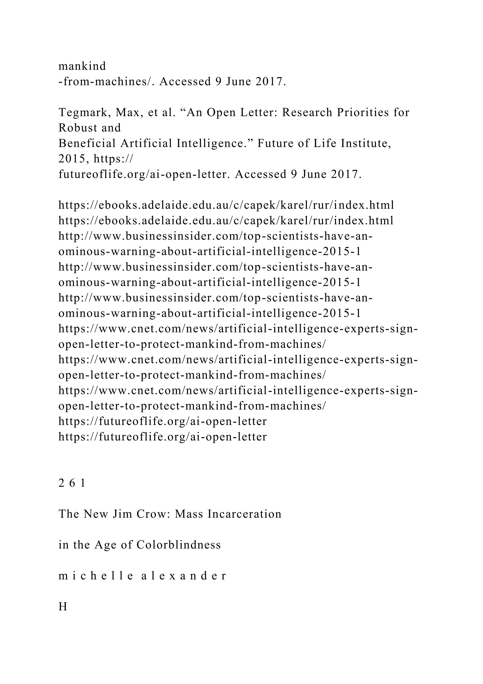 mankind
-from-machines/. Accessed 9 June 2017.
Tegmark, Max, et al. “An Open Letter: Research Priorities for
Robust and
Beneficial Artificial Intelligence.” Future of Life Institute,
2015, https://
futureoflife.org/ai-open-letter. Accessed 9 June 2017.
https://ebooks.adelaide.edu.au/c/capek/karel/rur/index.html
https://ebooks.adelaide.edu.au/c/capek/karel/rur/index.html
http://www.businessinsider.com/top-scientists-have-an-
ominous-warning-about-artificial-intelligence-2015-1
http://www.businessinsider.com/top-scientists-have-an-
ominous-warning-about-artificial-intelligence-2015-1
http://www.businessinsider.com/top-scientists-have-an-
ominous-warning-about-artificial-intelligence-2015-1
https://www.cnet.com/news/artificial-intelligence-experts-sign-
open-letter-to-protect-mankind-from-machines/
https://www.cnet.com/news/artificial-intelligence-experts-sign-
open-letter-to-protect-mankind-from-machines/
https://www.cnet.com/news/artificial-intelligence-experts-sign-
open-letter-to-protect-mankind-from-machines/
https://futureoflife.org/ai-open-letter
https://futureoflife.org/ai-open-letter
2 6 1
The New Jim Crow: Mass Incarceration
in the Age of Colorblindness
m i c h e l l e a l e x a n d e r
H
 