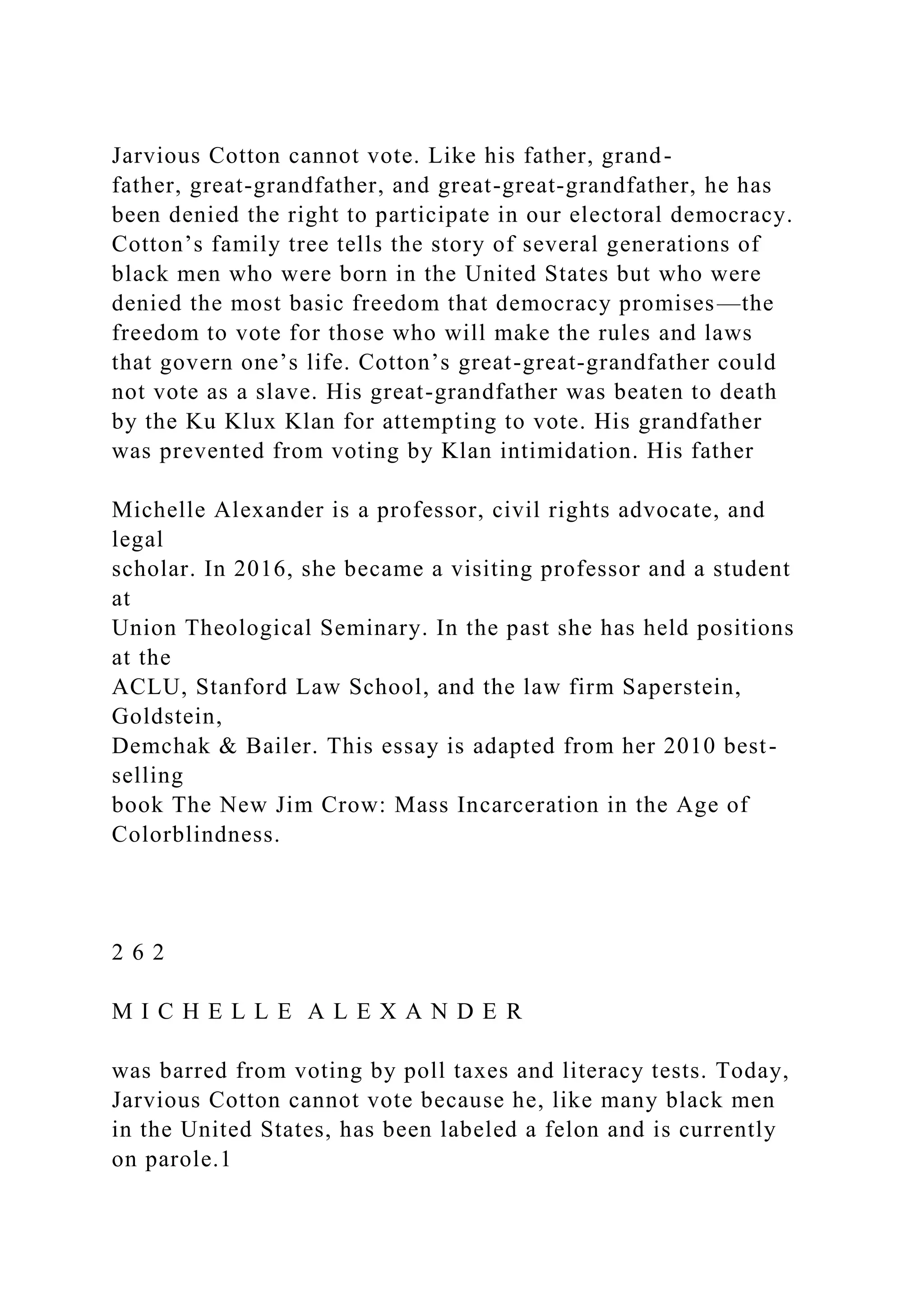 Jarvious Cotton cannot vote. Like his father, grand-
father, great-grandfather, and great-great-grandfather, he has
been denied the right to participate in our electoral democracy.
Cotton’s family tree tells the story of several generations of
black men who were born in the United States but who were
denied the most basic freedom that democracy promises—the
freedom to vote for those who will make the rules and laws
that govern one’s life. Cotton’s great-great-grandfather could
not vote as a slave. His great-grandfather was beaten to death
by the Ku Klux Klan for attempting to vote. His grandfather
was prevented from voting by Klan intimidation. His father
Michelle Alexander is a professor, civil rights advocate, and
legal
scholar. In 2016, she became a visiting professor and a student
at
Union Theological Seminary. In the past she has held positions
at the
ACLU, Stanford Law School, and the law firm Saperstein,
Goldstein,
Demchak & Bailer. This essay is adapted from her 2010 best-
selling
book The New Jim Crow: Mass Incarceration in the Age of
Colorblindness.
2 6 2
M I C H E L L E A L E X A N D E R
was barred from voting by poll taxes and literacy tests. Today,
Jarvious Cotton cannot vote because he, like many black men
in the United States, has been labeled a felon and is currently
on parole.1
 