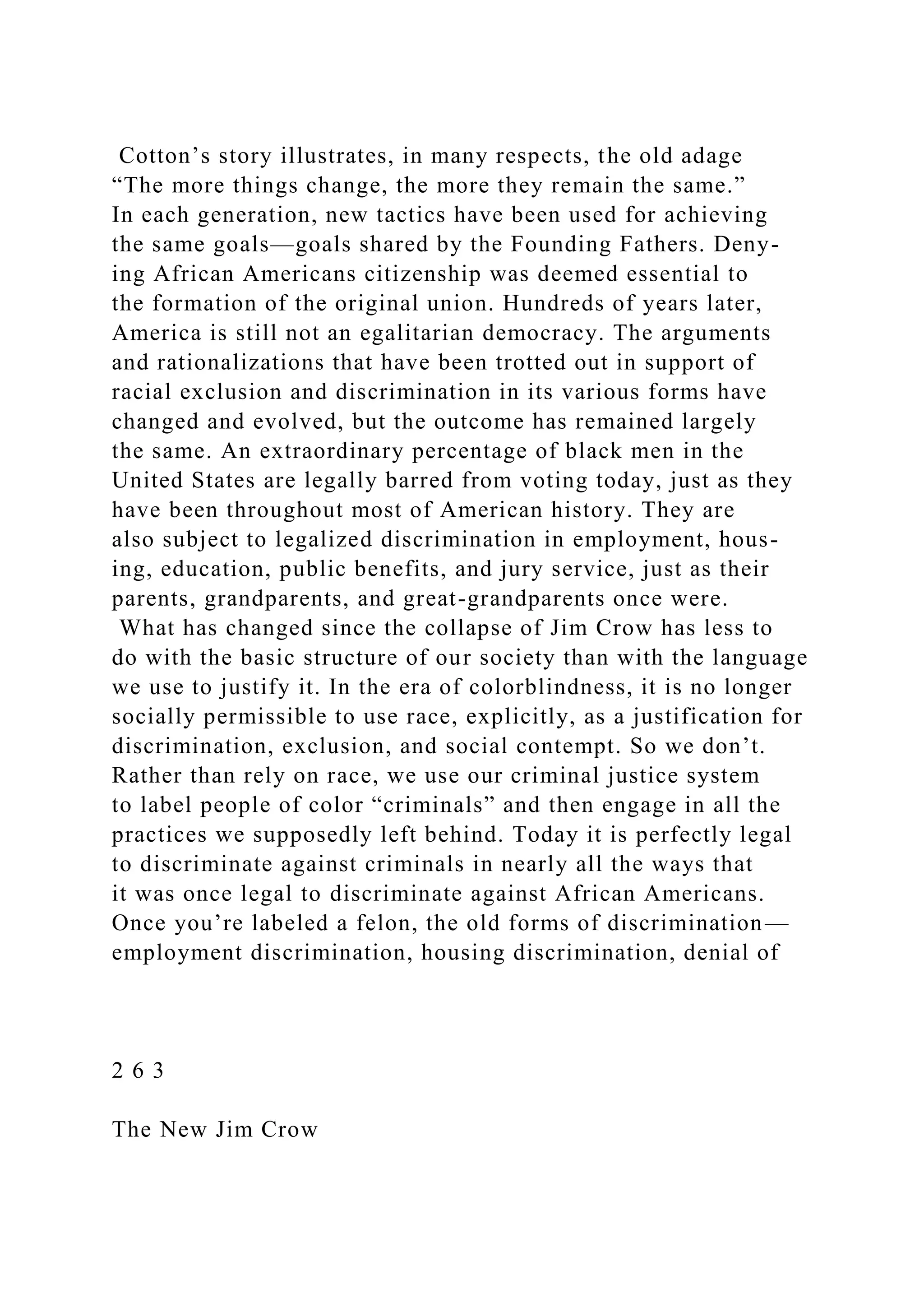 Cotton’s story illustrates, in many respects, the old adage
“The more things change, the more they remain the same.”
In each generation, new tactics have been used for achieving
the same goals—goals shared by the Founding Fathers. Deny-
ing African Americans citizenship was deemed essential to
the formation of the original union. Hundreds of years later,
America is still not an egalitarian democracy. The arguments
and rationalizations that have been trotted out in support of
racial exclusion and discrimination in its various forms have
changed and evolved, but the outcome has remained largely
the same. An extraordinary percentage of black men in the
United States are legally barred from voting today, just as they
have been throughout most of American history. They are
also subject to legalized discrimination in employment, hous-
ing, education, public benefits, and jury service, just as their
parents, grandparents, and great-grandparents once were.
What has changed since the collapse of Jim Crow has less to
do with the basic structure of our society than with the language
we use to justify it. In the era of colorblindness, it is no longer
socially permissible to use race, explicitly, as a justification for
discrimination, exclusion, and social contempt. So we don’t.
Rather than rely on race, we use our criminal justice system
to label people of color “criminals” and then engage in all the
practices we supposedly left behind. Today it is perfectly legal
to discriminate against criminals in nearly all the ways that
it was once legal to discriminate against African Americans.
Once you’re labeled a felon, the old forms of discrimination—
employment discrimination, housing discrimination, denial of
2 6 3
The New Jim Crow
 