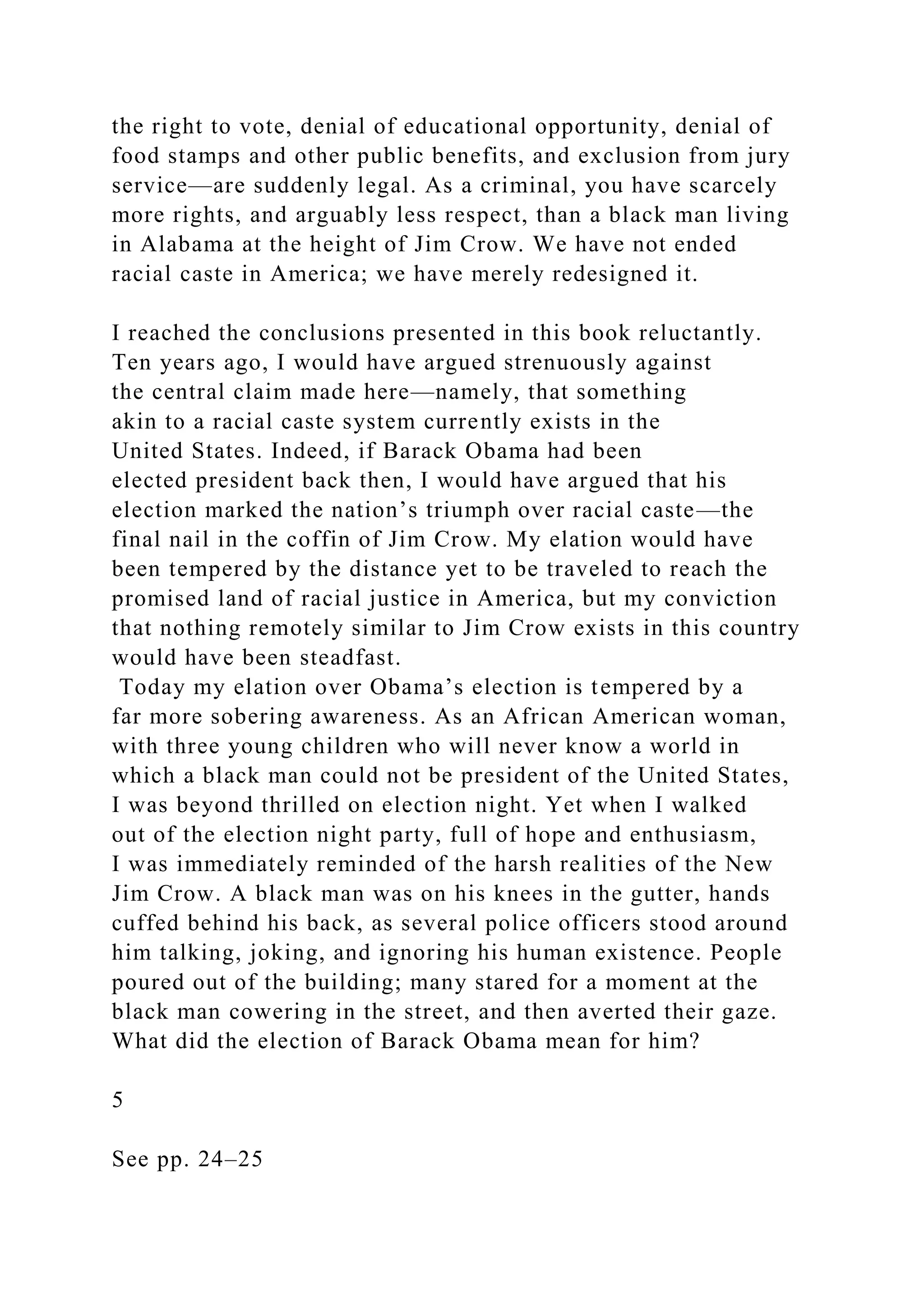 the right to vote, denial of educational opportunity, denial of
food stamps and other public benefits, and exclusion from jury
service—are suddenly legal. As a criminal, you have scarcely
more rights, and arguably less respect, than a black man living
in Alabama at the height of Jim Crow. We have not ended
racial caste in America; we have merely redesigned it.
I reached the conclusions presented in this book reluctantly.
Ten years ago, I would have argued strenuously against
the central claim made here—namely, that something
akin to a racial caste system currently exists in the
United States. Indeed, if Barack Obama had been
elected president back then, I would have argued that his
election marked the nation’s triumph over racial caste—the
final nail in the coffin of Jim Crow. My elation would have
been tempered by the distance yet to be traveled to reach the
promised land of racial justice in America, but my conviction
that nothing remotely similar to Jim Crow exists in this country
would have been steadfast.
Today my elation over Obama’s election is tempered by a
far more sobering awareness. As an African American woman,
with three young children who will never know a world in
which a black man could not be president of the United States,
I was beyond thrilled on election night. Yet when I walked
out of the election night party, full of hope and enthusiasm,
I was immediately reminded of the harsh realities of the New
Jim Crow. A black man was on his knees in the gutter, hands
cuffed behind his back, as several police officers stood around
him talking, joking, and ignoring his human existence. People
poured out of the building; many stared for a moment at the
black man cowering in the street, and then averted their gaze.
What did the election of Barack Obama mean for him?
5
See pp. 24–25
 