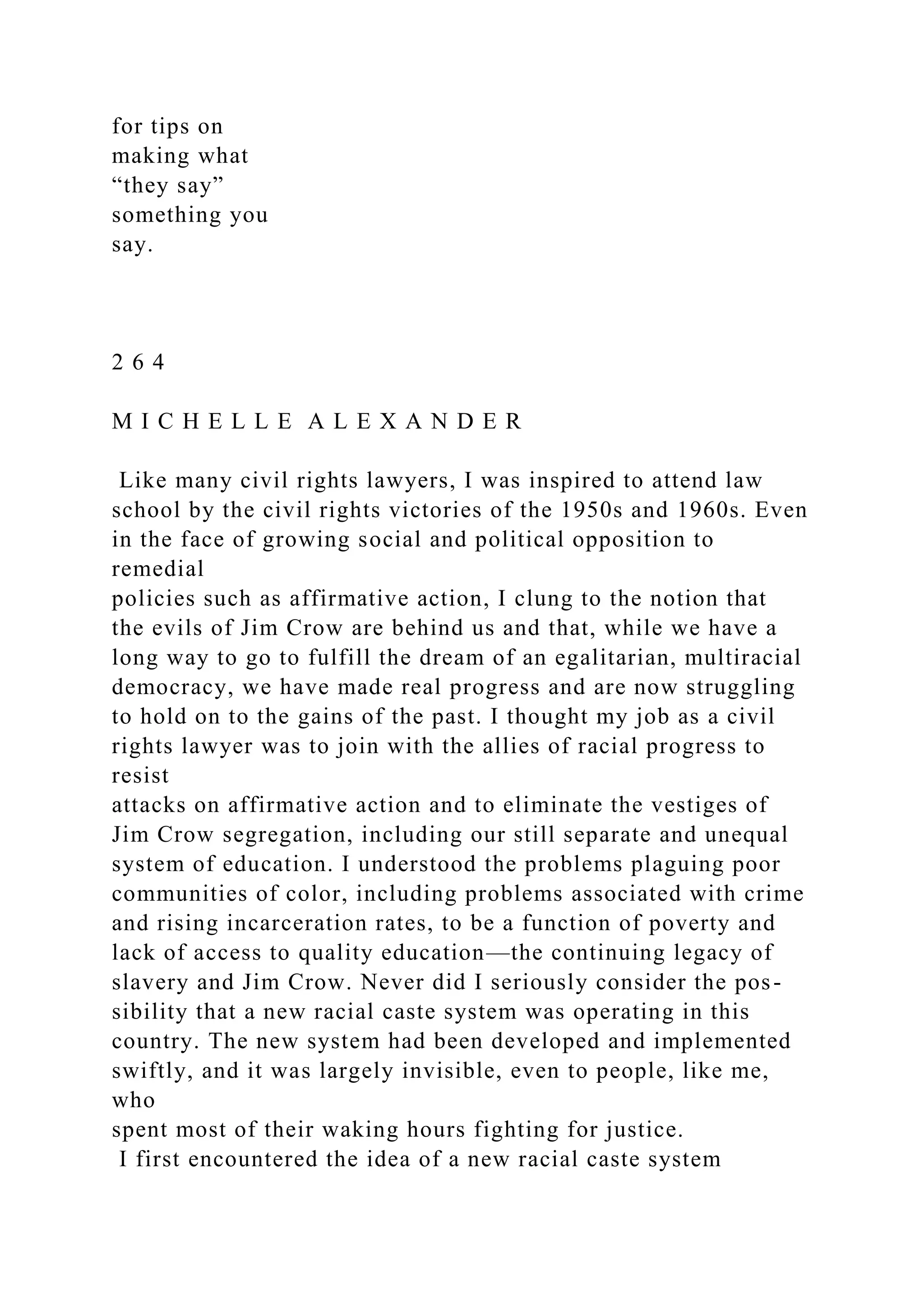 for tips on
making what
“they say”
something you
say.
2 6 4
M I C H E L L E A L E X A N D E R
Like many civil rights lawyers, I was inspired to attend law
school by the civil rights victories of the 1950s and 1960s. Even
in the face of growing social and political opposition to
remedial
policies such as affirmative action, I clung to the notion that
the evils of Jim Crow are behind us and that, while we have a
long way to go to fulfill the dream of an egalitarian, multiracial
democracy, we have made real progress and are now struggling
to hold on to the gains of the past. I thought my job as a civil
rights lawyer was to join with the allies of racial progress to
resist
attacks on affirmative action and to eliminate the vestiges of
Jim Crow segregation, including our still separate and unequal
system of education. I understood the problems plaguing poor
communities of color, including problems associated with crime
and rising incarceration rates, to be a function of poverty and
lack of access to quality education—the continuing legacy of
slavery and Jim Crow. Never did I seriously consider the pos-
sibility that a new racial caste system was operating in this
country. The new system had been developed and implemented
swiftly, and it was largely invisible, even to people, like me,
who
spent most of their waking hours fighting for justice.
I first encountered the idea of a new racial caste system
 