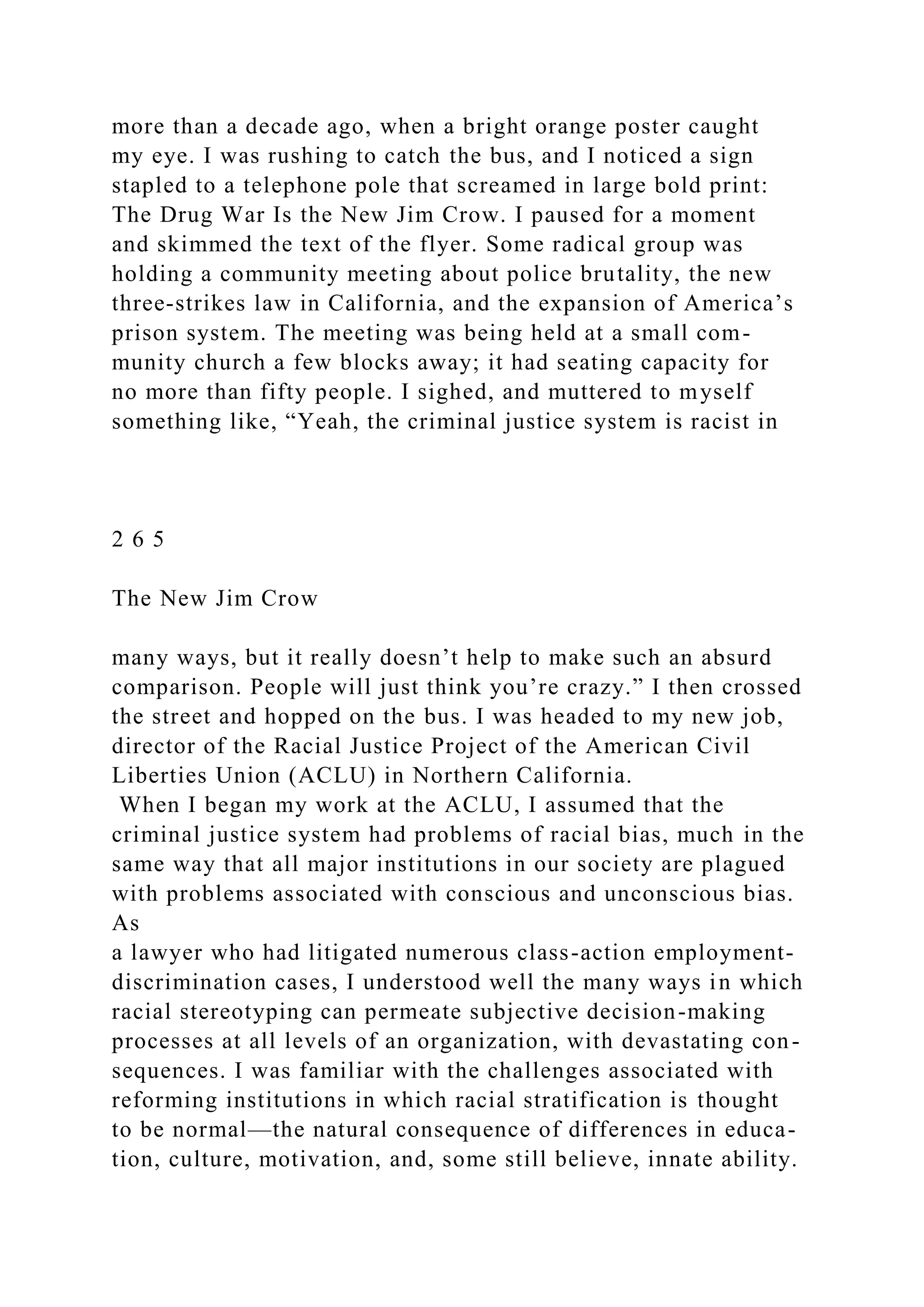 more than a decade ago, when a bright orange poster caught
my eye. I was rushing to catch the bus, and I noticed a sign
stapled to a telephone pole that screamed in large bold print:
The Drug War Is the New Jim Crow. I paused for a moment
and skimmed the text of the flyer. Some radical group was
holding a community meeting about police brutality, the new
three-strikes law in California, and the expansion of America’s
prison system. The meeting was being held at a small com-
munity church a few blocks away; it had seating capacity for
no more than fifty people. I sighed, and muttered to myself
something like, “Yeah, the criminal justice system is racist in
2 6 5
The New Jim Crow
many ways, but it really doesn’t help to make such an absurd
comparison. People will just think you’re crazy.” I then crossed
the street and hopped on the bus. I was headed to my new job,
director of the Racial Justice Project of the American Civil
Liberties Union (ACLU) in Northern California.
When I began my work at the ACLU, I assumed that the
criminal justice system had problems of racial bias, much in the
same way that all major institutions in our society are plagued
with problems associated with conscious and unconscious bias.
As
a lawyer who had litigated numerous class-action employment-
discrimination cases, I understood well the many ways in which
racial stereotyping can permeate subjective decision-making
processes at all levels of an organization, with devastating con-
sequences. I was familiar with the challenges associated with
reforming institutions in which racial stratification is thought
to be normal—the natural consequence of differences in educa-
tion, culture, motivation, and, some still believe, innate ability.
 