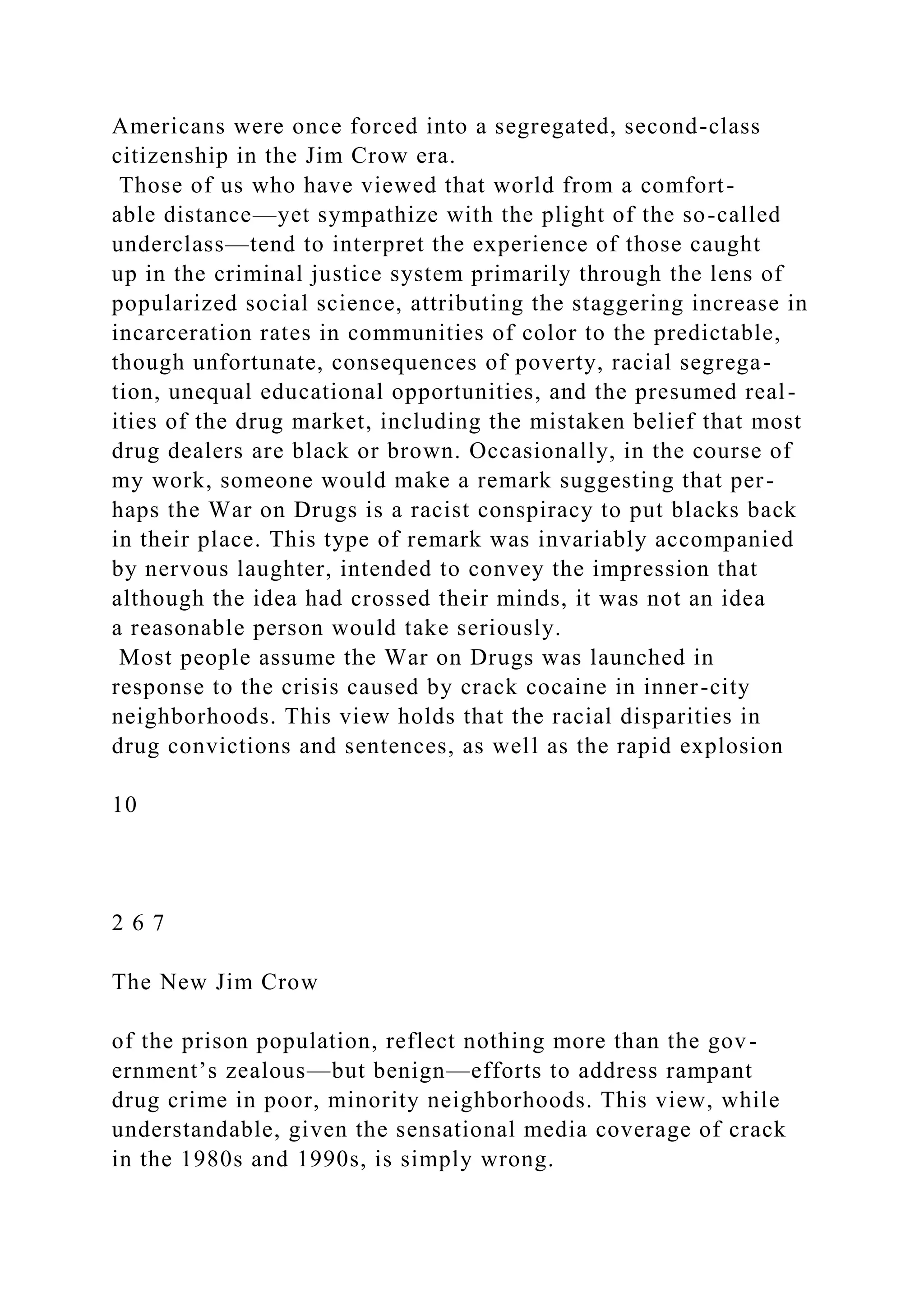 Americans were once forced into a segregated, second-class
citizenship in the Jim Crow era.
Those of us who have viewed that world from a comfort-
able distance—yet sympathize with the plight of the so-called
underclass—tend to interpret the experience of those caught
up in the criminal justice system primarily through the lens of
popularized social science, attributing the staggering increase in
incarceration rates in communities of color to the predictable,
though unfortunate, consequences of poverty, racial segrega-
tion, unequal educational opportunities, and the presumed real-
ities of the drug market, including the mistaken belief that most
drug dealers are black or brown. Occasionally, in the course of
my work, someone would make a remark suggesting that per-
haps the War on Drugs is a racist conspiracy to put blacks back
in their place. This type of remark was invariably accompanied
by nervous laughter, intended to convey the impression that
although the idea had crossed their minds, it was not an idea
a reasonable person would take seriously.
Most people assume the War on Drugs was launched in
response to the crisis caused by crack cocaine in inner-city
neighborhoods. This view holds that the racial disparities in
drug convictions and sentences, as well as the rapid explosion
10
2 6 7
The New Jim Crow
of the prison population, reflect nothing more than the gov-
ernment’s zealous—but benign—efforts to address rampant
drug crime in poor, minority neighborhoods. This view, while
understandable, given the sensational media coverage of crack
in the 1980s and 1990s, is simply wrong.
 