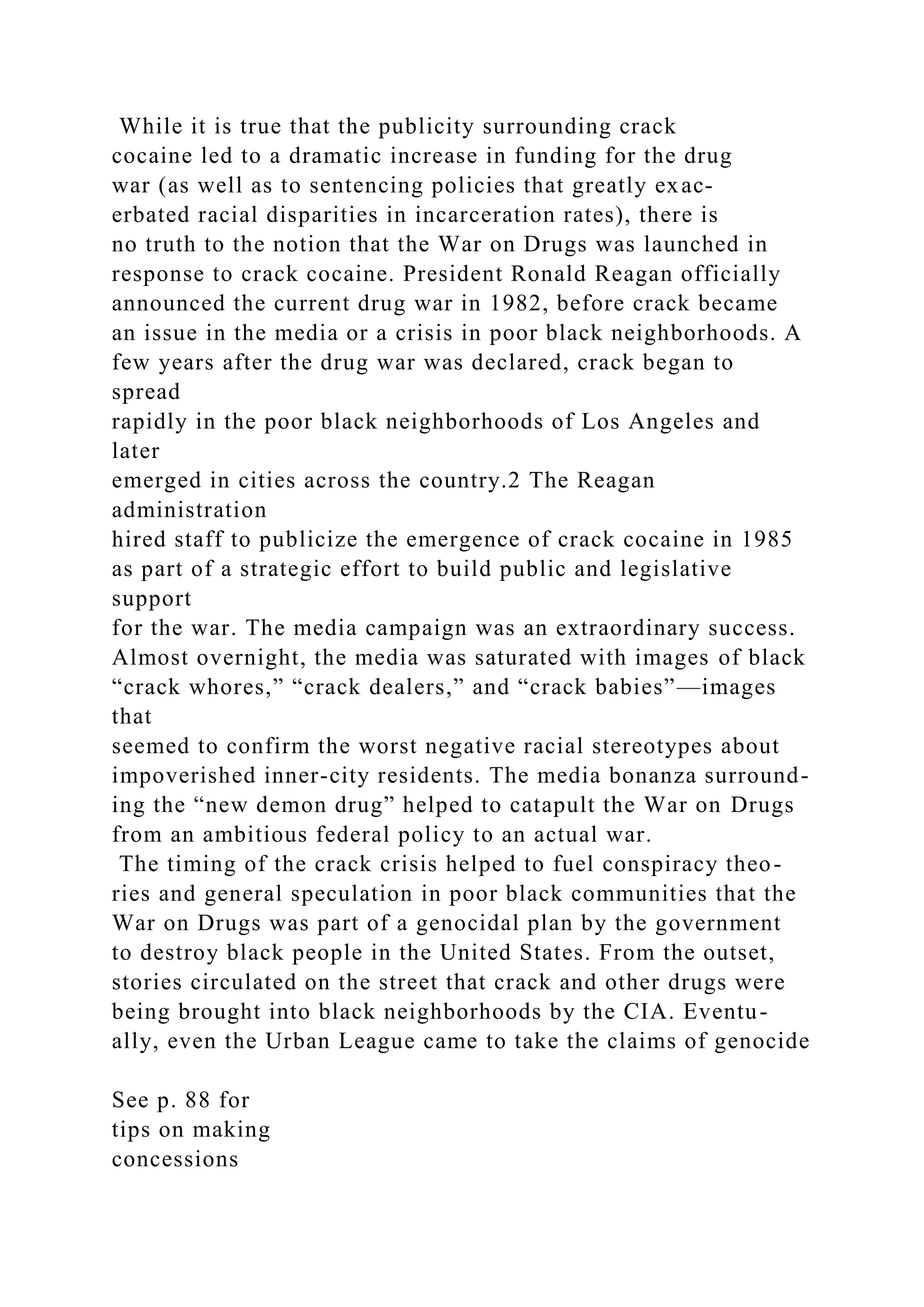 While it is true that the publicity surrounding crack
cocaine led to a dramatic increase in funding for the drug
war (as well as to sentencing policies that greatly exac-
erbated racial disparities in incarceration rates), there is
no truth to the notion that the War on Drugs was launched in
response to crack cocaine. President Ronald Reagan officially
announced the current drug war in 1982, before crack became
an issue in the media or a crisis in poor black neighborhoods. A
few years after the drug war was declared, crack began to
spread
rapidly in the poor black neighborhoods of Los Angeles and
later
emerged in cities across the country.2 The Reagan
administration
hired staff to publicize the emergence of crack cocaine in 1985
as part of a strategic effort to build public and legislative
support
for the war. The media campaign was an extraordinary success.
Almost overnight, the media was saturated with images of black
“crack whores,” “crack dealers,” and “crack babies”—images
that
seemed to confirm the worst negative racial stereotypes about
impoverished inner-city residents. The media bonanza surround-
ing the “new demon drug” helped to catapult the War on Drugs
from an ambitious federal policy to an actual war.
The timing of the crack crisis helped to fuel conspiracy theo-
ries and general speculation in poor black communities that the
War on Drugs was part of a genocidal plan by the government
to destroy black people in the United States. From the outset,
stories circulated on the street that crack and other drugs were
being brought into black neighborhoods by the CIA. Eventu-
ally, even the Urban League came to take the claims of genocide
See p. 88 for
tips on making
concessions
 