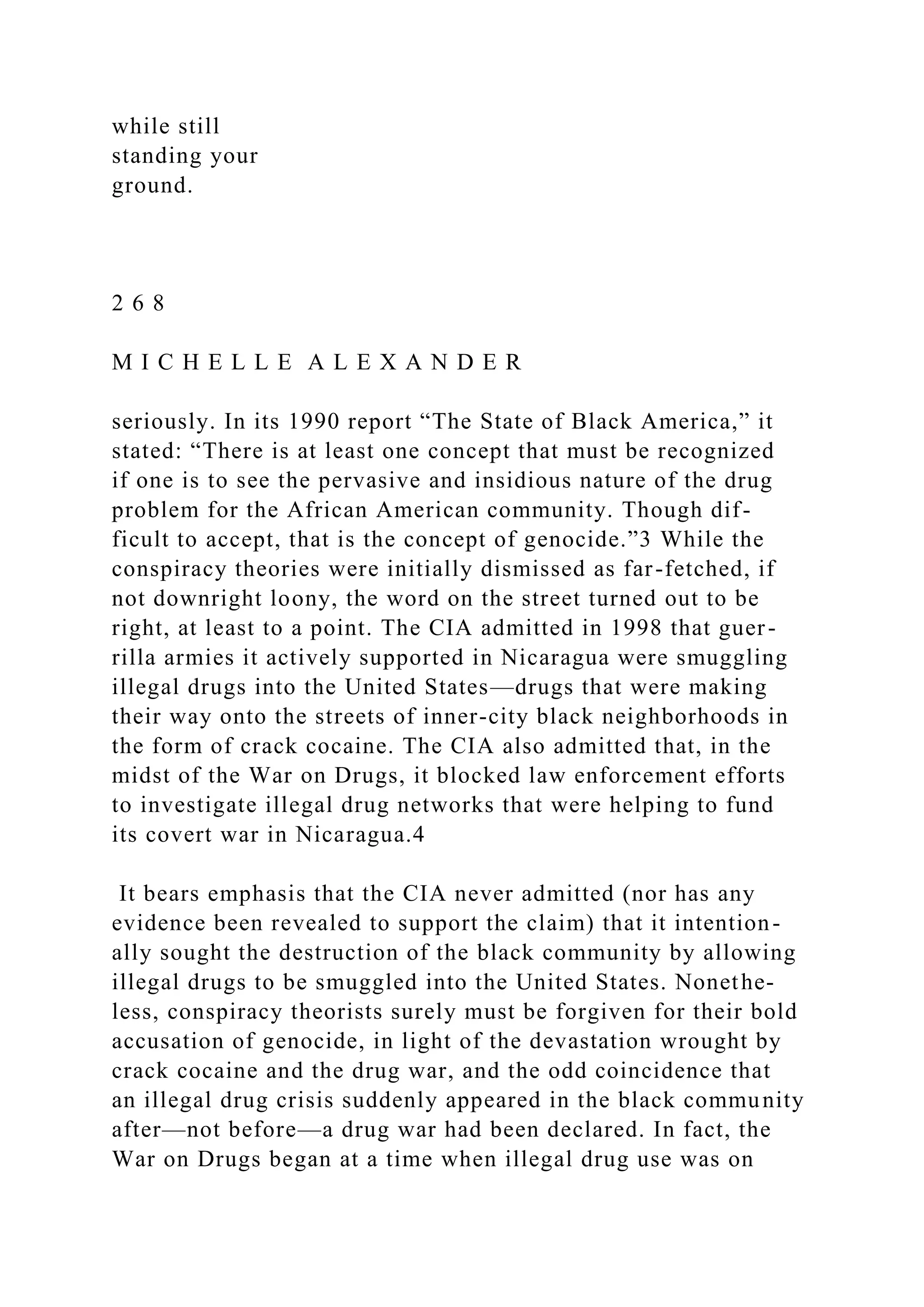 while still
standing your
ground.
2 6 8
M I C H E L L E A L E X A N D E R
seriously. In its 1990 report “The State of Black America,” it
stated: “There is at least one concept that must be recognized
if one is to see the pervasive and insidious nature of the drug
problem for the African American community. Though dif-
ficult to accept, that is the concept of genocide.”3 While the
conspiracy theories were initially dismissed as far-fetched, if
not downright loony, the word on the street turned out to be
right, at least to a point. The CIA admitted in 1998 that guer-
rilla armies it actively supported in Nicaragua were smuggling
illegal drugs into the United States—drugs that were making
their way onto the streets of inner-city black neighborhoods in
the form of crack cocaine. The CIA also admitted that, in the
midst of the War on Drugs, it blocked law enforcement efforts
to investigate illegal drug networks that were helping to fund
its covert war in Nicaragua.4
It bears emphasis that the CIA never admitted (nor has any
evidence been revealed to support the claim) that it intention-
ally sought the destruction of the black community by allowing
illegal drugs to be smuggled into the United States. Nonethe-
less, conspiracy theorists surely must be forgiven for their bold
accusation of genocide, in light of the devastation wrought by
crack cocaine and the drug war, and the odd coincidence that
an illegal drug crisis suddenly appeared in the black community
after—not before—a drug war had been declared. In fact, the
War on Drugs began at a time when illegal drug use was on
 