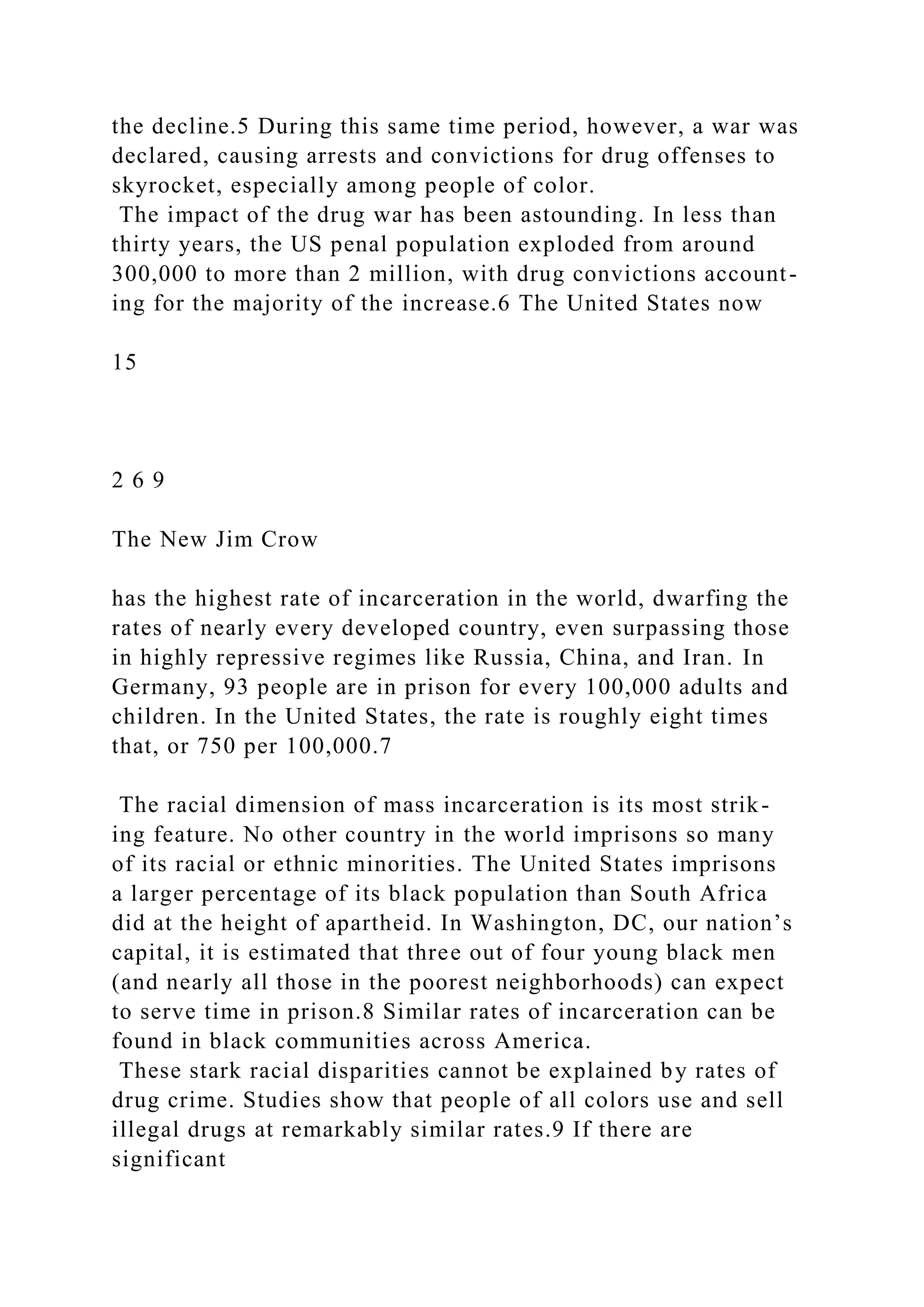 the decline.5 During this same time period, however, a war was
declared, causing arrests and convictions for drug offenses to
skyrocket, especially among people of color.
The impact of the drug war has been astounding. In less than
thirty years, the US penal population exploded from around
300,000 to more than 2 million, with drug convictions account-
ing for the majority of the increase.6 The United States now
15
2 6 9
The New Jim Crow
has the highest rate of incarceration in the world, dwarfing the
rates of nearly every developed country, even surpassing those
in highly repressive regimes like Russia, China, and Iran. In
Germany, 93 people are in prison for every 100,000 adults and
children. In the United States, the rate is roughly eight times
that, or 750 per 100,000.7
The racial dimension of mass incarceration is its most strik-
ing feature. No other country in the world imprisons so many
of its racial or ethnic minorities. The United States imprisons
a larger percentage of its black population than South Africa
did at the height of apartheid. In Washington, DC, our nation’s
capital, it is estimated that three out of four young black men
(and nearly all those in the poorest neighborhoods) can expect
to serve time in prison.8 Similar rates of incarceration can be
found in black communities across America.
These stark racial disparities cannot be explained by rates of
drug crime. Studies show that people of all colors use and sell
illegal drugs at remarkably similar rates.9 If there are
significant
 