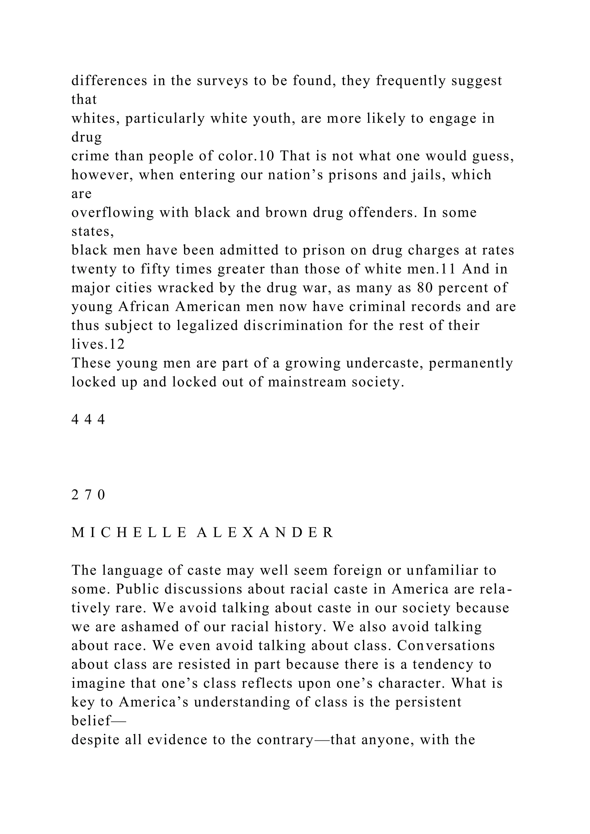 differences in the surveys to be found, they frequently suggest
that
whites, particularly white youth, are more likely to engage in
drug
crime than people of color.10 That is not what one would guess,
however, when entering our nation’s prisons and jails, which
are
overflowing with black and brown drug offenders. In some
states,
black men have been admitted to prison on drug charges at rates
twenty to fifty times greater than those of white men.11 And in
major cities wracked by the drug war, as many as 80 percent of
young African American men now have criminal records and are
thus subject to legalized discrimination for the rest of their
lives.12
These young men are part of a growing undercaste, permanently
locked up and locked out of mainstream society.
4 4 4
2 7 0
M I C H E L L E A L E X A N D E R
The language of caste may well seem foreign or unfamiliar to
some. Public discussions about racial caste in America are rela-
tively rare. We avoid talking about caste in our society because
we are ashamed of our racial history. We also avoid talking
about race. We even avoid talking about class. Conversations
about class are resisted in part because there is a tendency to
imagine that one’s class reflects upon one’s character. What is
key to America’s understanding of class is the persistent
belief—
despite all evidence to the contrary—that anyone, with the
 