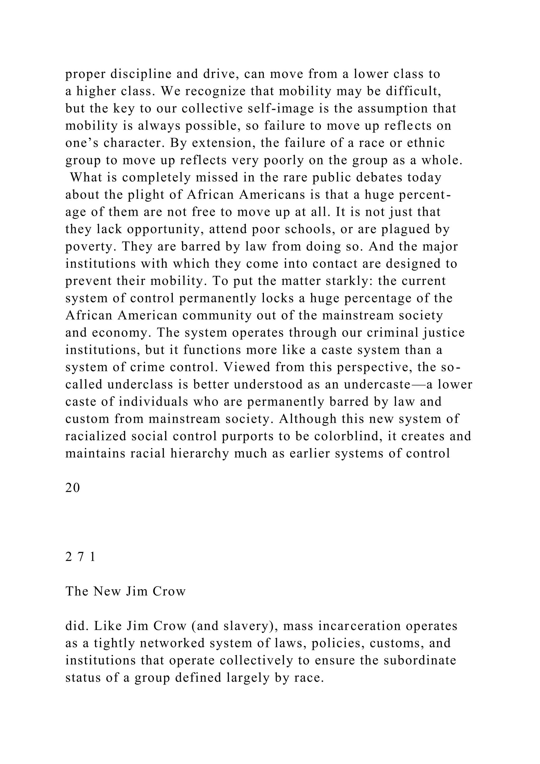 proper discipline and drive, can move from a lower class to
a higher class. We recognize that mobility may be difficult,
but the key to our collective self-image is the assumption that
mobility is always possible, so failure to move up reflects on
one’s character. By extension, the failure of a race or ethnic
group to move up reflects very poorly on the group as a whole.
What is completely missed in the rare public debates today
about the plight of African Americans is that a huge percent-
age of them are not free to move up at all. It is not just that
they lack opportunity, attend poor schools, or are plagued by
poverty. They are barred by law from doing so. And the major
institutions with which they come into contact are designed to
prevent their mobility. To put the matter starkly: the current
system of control permanently locks a huge percentage of the
African American community out of the mainstream society
and economy. The system operates through our criminal justice
institutions, but it functions more like a caste system than a
system of crime control. Viewed from this perspective, the so-
called underclass is better understood as an undercaste—a lower
caste of individuals who are permanently barred by law and
custom from mainstream society. Although this new system of
racialized social control purports to be colorblind, it creates and
maintains racial hierarchy much as earlier systems of control
20
2 7 1
The New Jim Crow
did. Like Jim Crow (and slavery), mass incarceration operates
as a tightly networked system of laws, policies, customs, and
institutions that operate collectively to ensure the subordinate
status of a group defined largely by race.
 