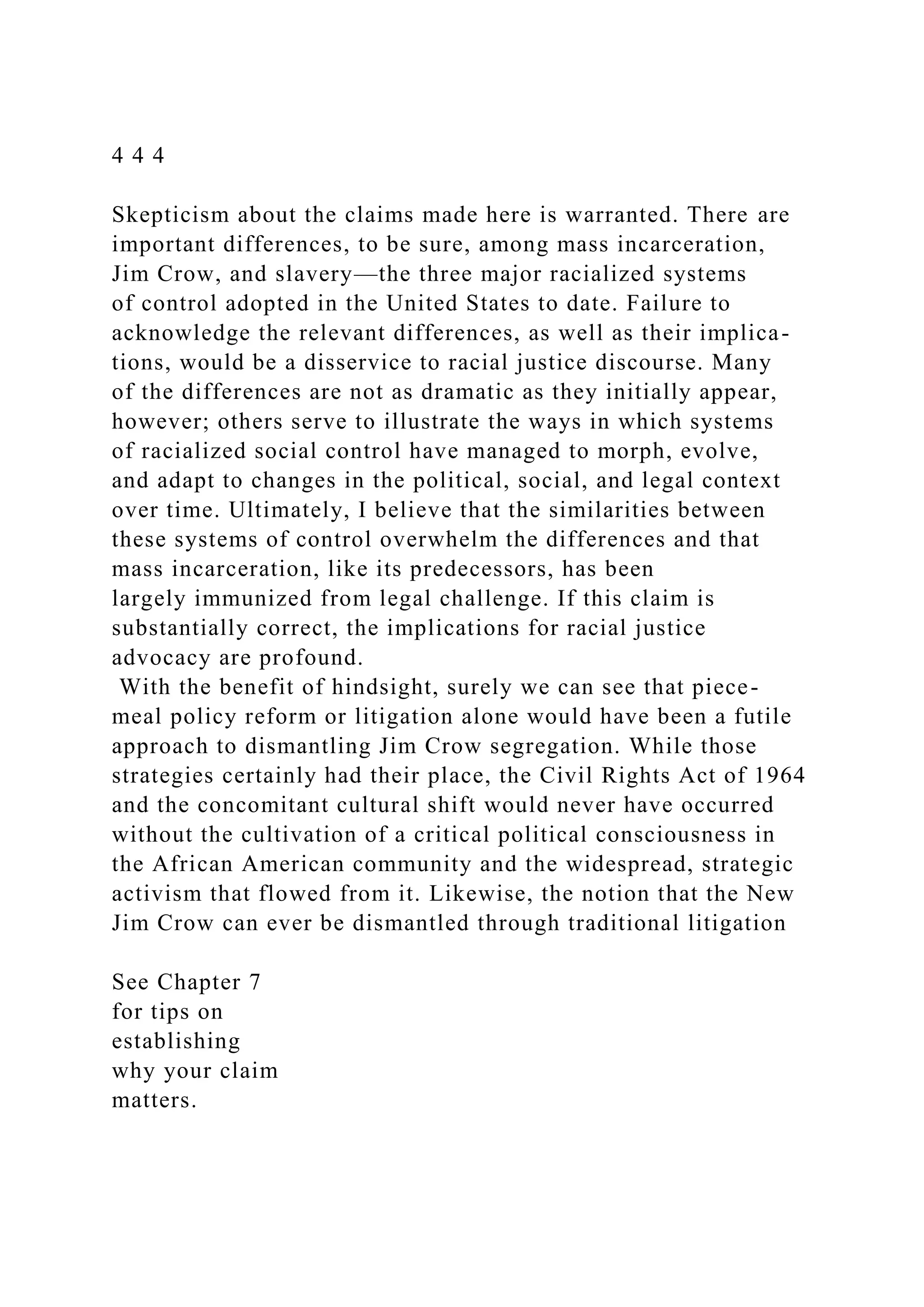 4 4 4
Skepticism about the claims made here is warranted. There are
important differences, to be sure, among mass incarceration,
Jim Crow, and slavery—the three major racialized systems
of control adopted in the United States to date. Failure to
acknowledge the relevant differences, as well as their implica-
tions, would be a disservice to racial justice discourse. Many
of the differences are not as dramatic as they initially appear,
however; others serve to illustrate the ways in which systems
of racialized social control have managed to morph, evolve,
and adapt to changes in the political, social, and legal context
over time. Ultimately, I believe that the similarities between
these systems of control overwhelm the differences and that
mass incarceration, like its predecessors, has been
largely immunized from legal challenge. If this claim is
substantially correct, the implications for racial justice
advocacy are profound.
With the benefit of hindsight, surely we can see that piece-
meal policy reform or litigation alone would have been a futile
approach to dismantling Jim Crow segregation. While those
strategies certainly had their place, the Civil Rights Act of 1964
and the concomitant cultural shift would never have occurred
without the cultivation of a critical political consciousness in
the African American community and the widespread, strategic
activism that flowed from it. Likewise, the notion that the New
Jim Crow can ever be dismantled through traditional litigation
See Chapter 7
for tips on
establishing
why your claim
matters.
 