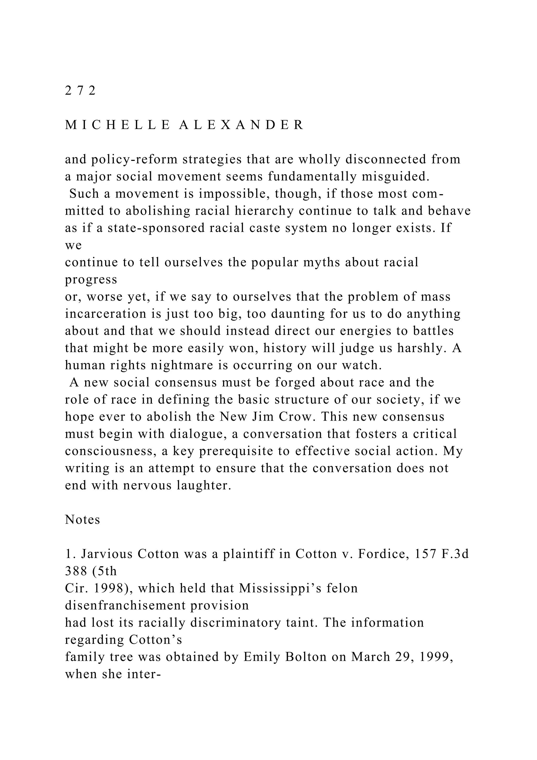 2 7 2
M I C H E L L E A L E X A N D E R
and policy-reform strategies that are wholly disconnected from
a major social movement seems fundamentally misguided.
Such a movement is impossible, though, if those most com-
mitted to abolishing racial hierarchy continue to talk and behave
as if a state-sponsored racial caste system no longer exists. If
we
continue to tell ourselves the popular myths about racial
progress
or, worse yet, if we say to ourselves that the problem of mass
incarceration is just too big, too daunting for us to do anything
about and that we should instead direct our energies to battles
that might be more easily won, history will judge us harshly. A
human rights nightmare is occurring on our watch.
A new social consensus must be forged about race and the
role of race in defining the basic structure of our society, if we
hope ever to abolish the New Jim Crow. This new consensus
must begin with dialogue, a conversation that fosters a critical
consciousness, a key prerequisite to effective social action. My
writing is an attempt to ensure that the conversation does not
end with nervous laughter.
Notes
1. Jarvious Cotton was a plaintiff in Cotton v. Fordice, 157 F.3d
388 (5th
Cir. 1998), which held that Mississippi’s felon
disenfranchisement provision
had lost its racially discriminatory taint. The information
regarding Cotton’s
family tree was obtained by Emily Bolton on March 29, 1999,
when she inter-
 