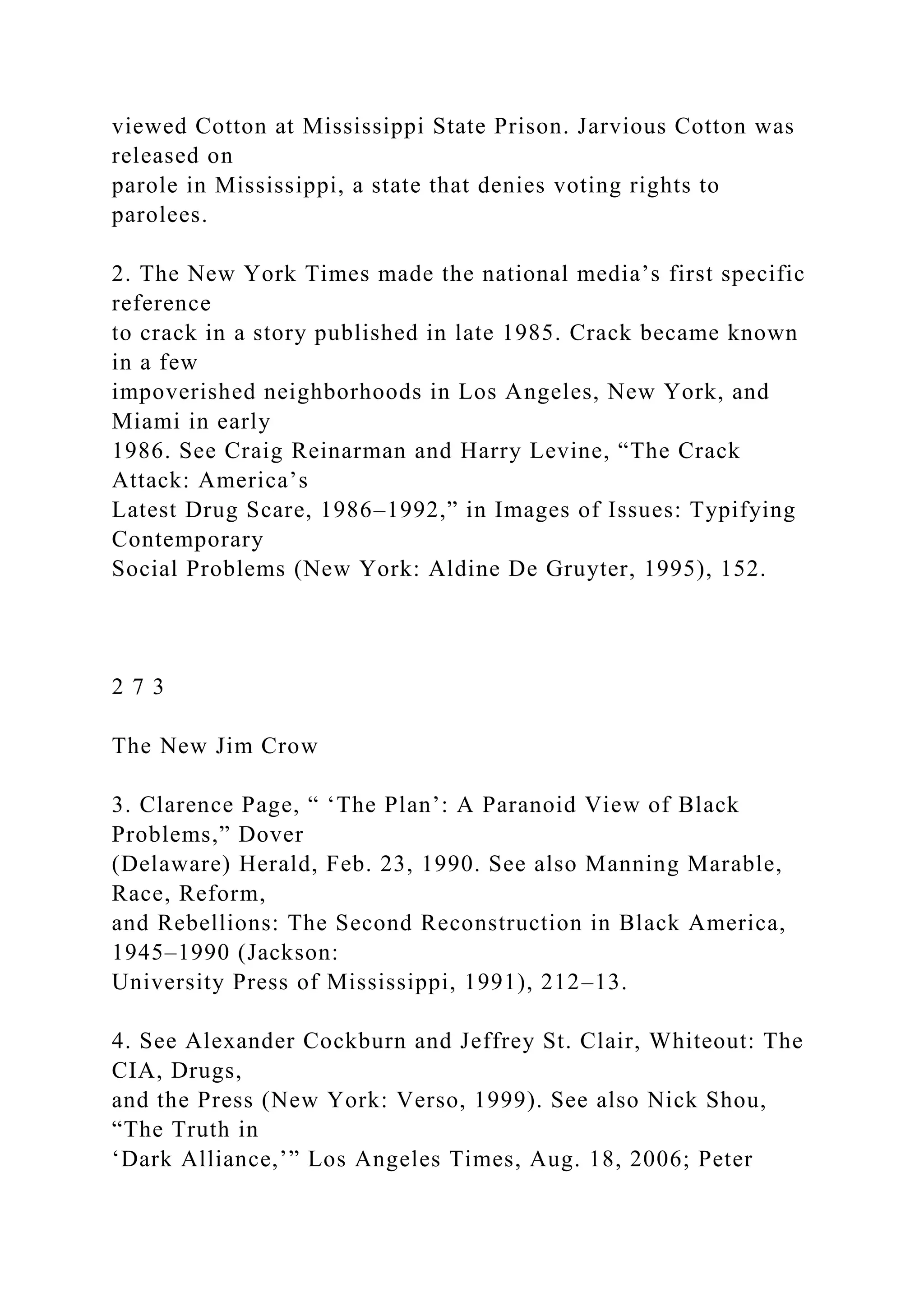 viewed Cotton at Mississippi State Prison. Jarvious Cotton was
released on
parole in Mississippi, a state that denies voting rights to
parolees.
2. The New York Times made the national media’s first specific
reference
to crack in a story published in late 1985. Crack became known
in a few
impoverished neighborhoods in Los Angeles, New York, and
Miami in early
1986. See Craig Reinarman and Harry Levine, “The Crack
Attack: America’s
Latest Drug Scare, 1986–1992,” in Images of Issues: Typifying
Contemporary
Social Problems (New York: Aldine De Gruyter, 1995), 152.
2 7 3
The New Jim Crow
3. Clarence Page, “ ‘The Plan’: A Paranoid View of Black
Problems,” Dover
(Delaware) Herald, Feb. 23, 1990. See also Manning Marable,
Race, Reform,
and Rebellions: The Second Reconstruction in Black America,
1945–1990 (Jackson:
University Press of Mississippi, 1991), 212–13.
4. See Alexander Cockburn and Jeffrey St. Clair, Whiteout: The
CIA, Drugs,
and the Press (New York: Verso, 1999). See also Nick Shou,
“The Truth in
‘Dark Alliance,’” Los Angeles Times, Aug. 18, 2006; Peter
 
