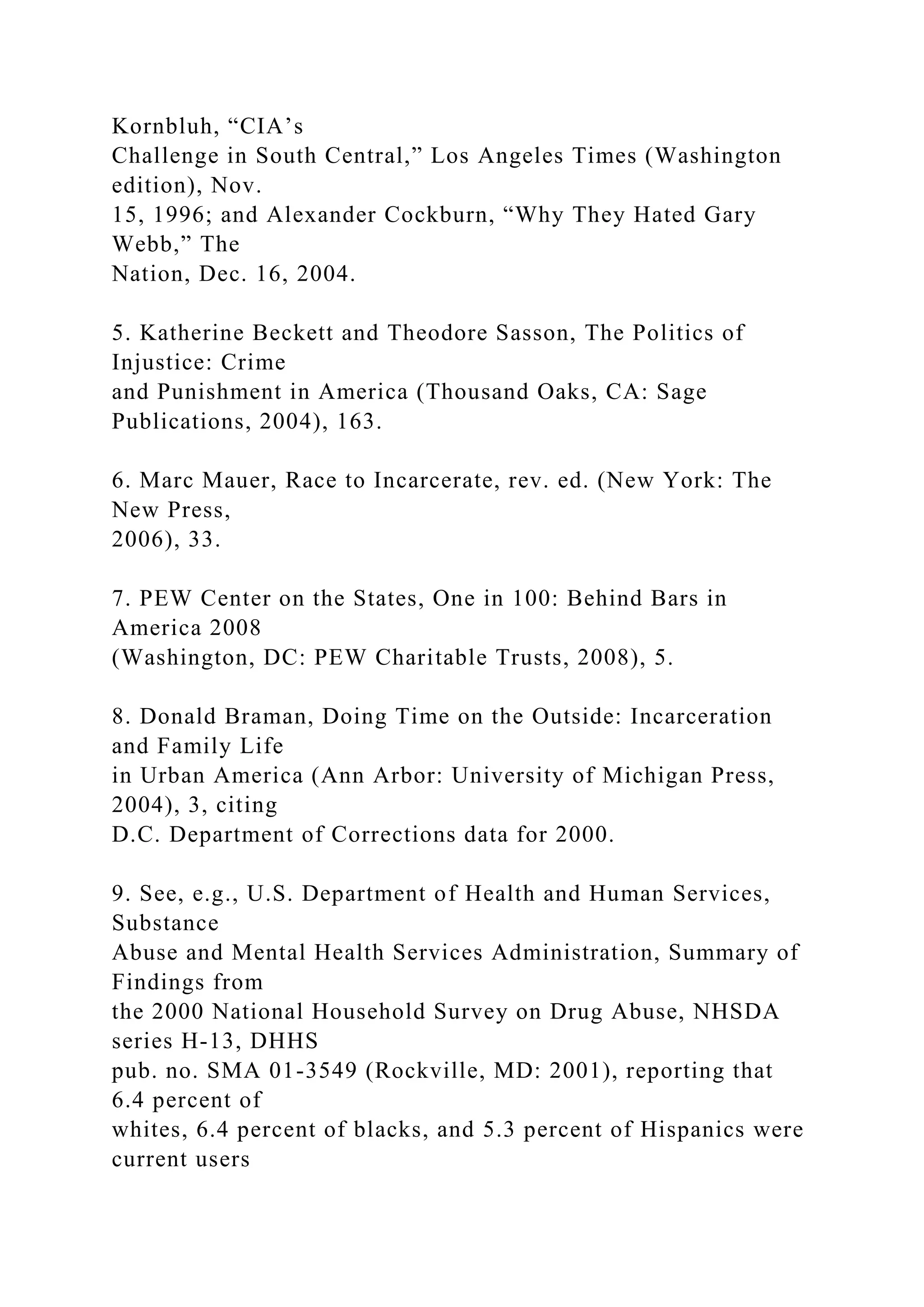 Kornbluh, “CIA’s
Challenge in South Central,” Los Angeles Times (Washington
edition), Nov.
15, 1996; and Alexander Cockburn, “Why They Hated Gary
Webb,” The
Nation, Dec. 16, 2004.
5. Katherine Beckett and Theodore Sasson, The Politics of
Injustice: Crime
and Punishment in America (Thousand Oaks, CA: Sage
Publications, 2004), 163.
6. Marc Mauer, Race to Incarcerate, rev. ed. (New York: The
New Press,
2006), 33.
7. PEW Center on the States, One in 100: Behind Bars in
America 2008
(Washington, DC: PEW Charitable Trusts, 2008), 5.
8. Donald Braman, Doing Time on the Outside: Incarceration
and Family Life
in Urban America (Ann Arbor: University of Michigan Press,
2004), 3, citing
D.C. Department of Corrections data for 2000.
9. See, e.g., U.S. Department of Health and Human Services,
Substance
Abuse and Mental Health Services Administration, Summary of
Findings from
the 2000 National Household Survey on Drug Abuse, NHSDA
series H-13, DHHS
pub. no. SMA 01-3549 (Rockville, MD: 2001), reporting that
6.4 percent of
whites, 6.4 percent of blacks, and 5.3 percent of Hispanics were
current users
 