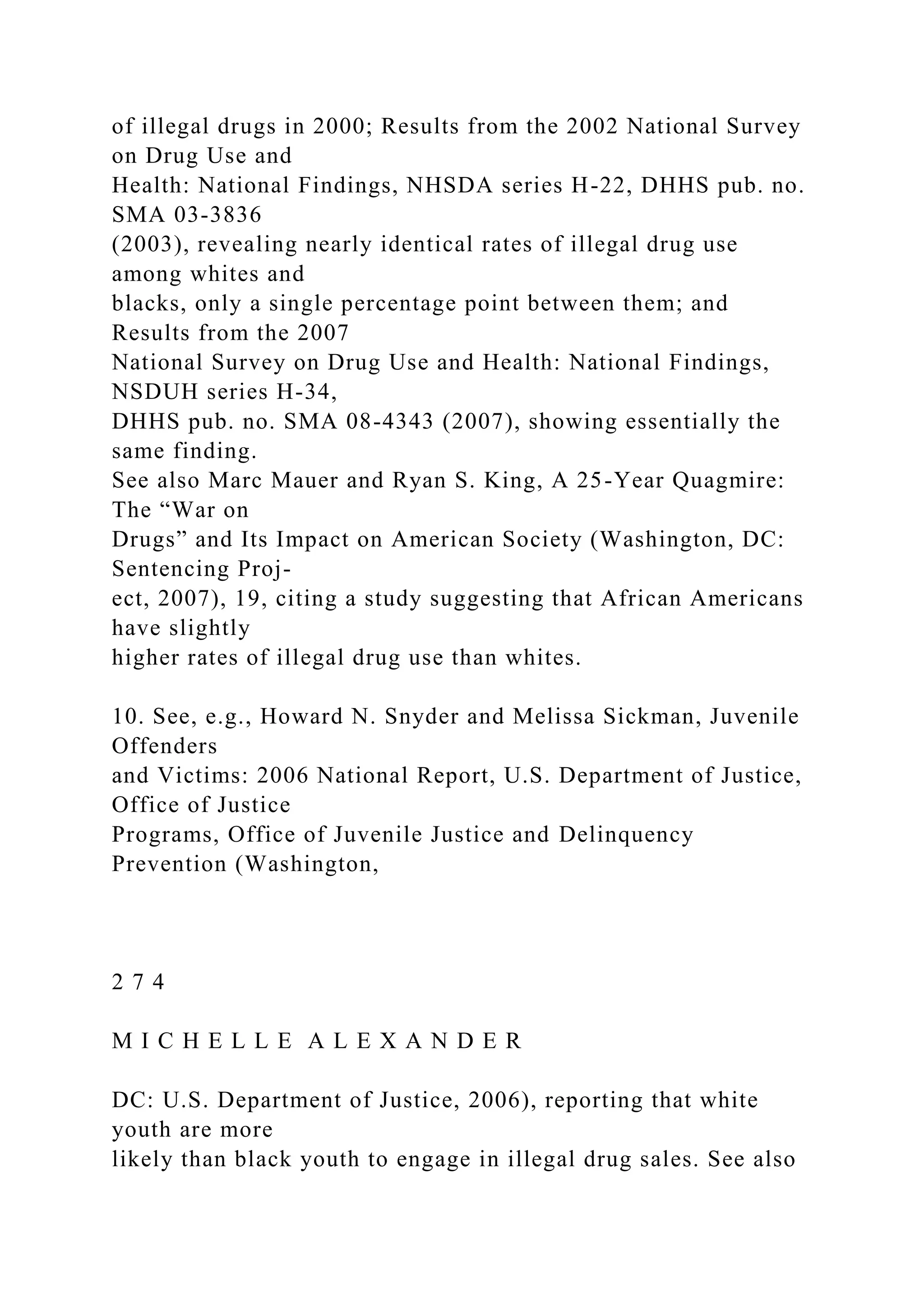 of illegal drugs in 2000; Results from the 2002 National Survey
on Drug Use and
Health: National Findings, NHSDA series H-22, DHHS pub. no.
SMA 03-3836
(2003), revealing nearly identical rates of illegal drug use
among whites and
blacks, only a single percentage point between them; and
Results from the 2007
National Survey on Drug Use and Health: National Findings,
NSDUH series H-34,
DHHS pub. no. SMA 08-4343 (2007), showing essentially the
same finding.
See also Marc Mauer and Ryan S. King, A 25-Year Quagmire:
The “War on
Drugs” and Its Impact on American Society (Washington, DC:
Sentencing Proj-
ect, 2007), 19, citing a study suggesting that African Americans
have slightly
higher rates of illegal drug use than whites.
10. See, e.g., Howard N. Snyder and Melissa Sickman, Juvenile
Offenders
and Victims: 2006 National Report, U.S. Department of Justice,
Office of Justice
Programs, Office of Juvenile Justice and Delinquency
Prevention (Washington,
2 7 4
M I C H E L L E A L E X A N D E R
DC: U.S. Department of Justice, 2006), reporting that white
youth are more
likely than black youth to engage in illegal drug sales. See also
 