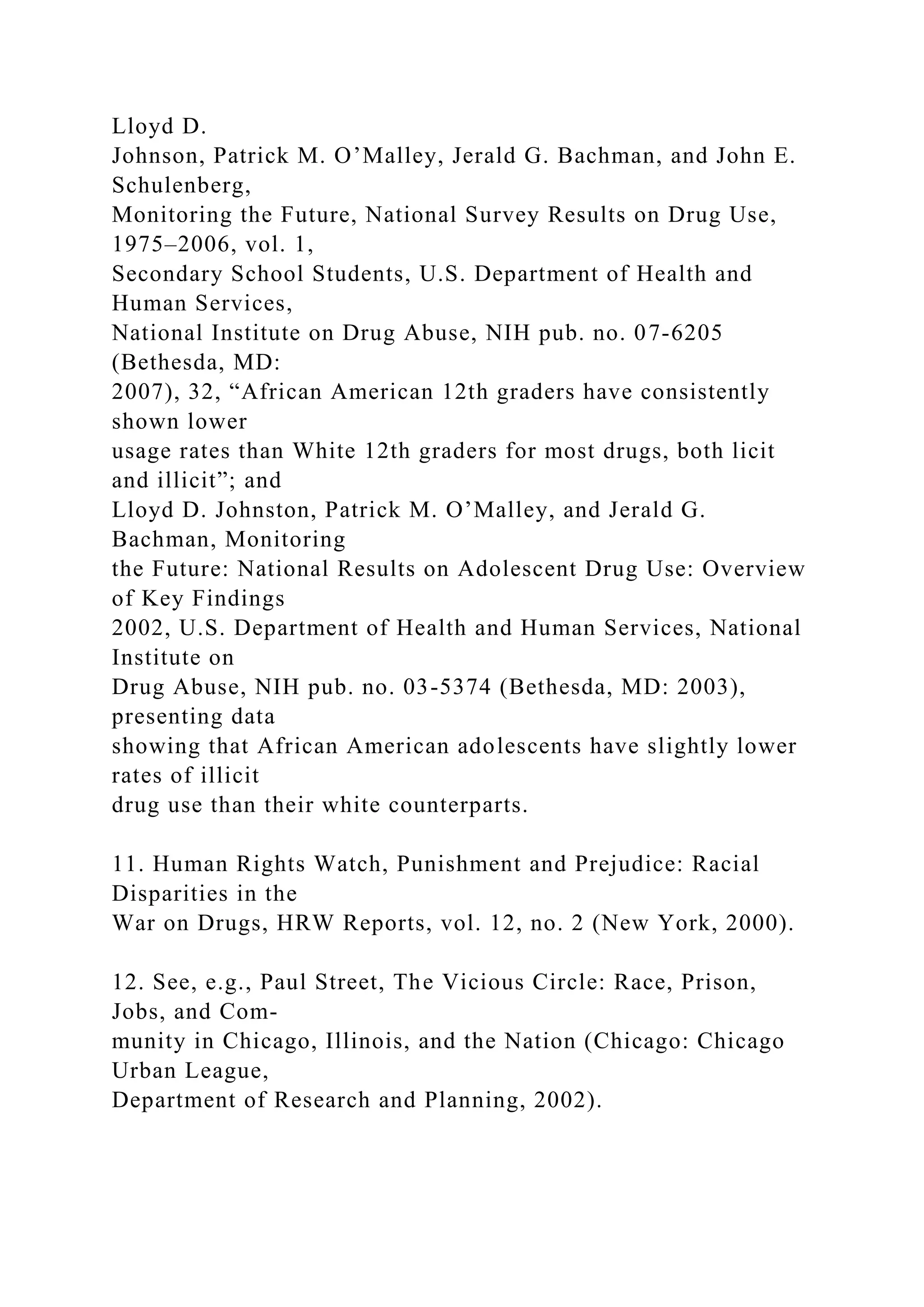 Lloyd D.
Johnson, Patrick M. O’Malley, Jerald G. Bachman, and John E.
Schulenberg,
Monitoring the Future, National Survey Results on Drug Use,
1975–2006, vol. 1,
Secondary School Students, U.S. Department of Health and
Human Services,
National Institute on Drug Abuse, NIH pub. no. 07-6205
(Bethesda, MD:
2007), 32, “African American 12th graders have consistently
shown lower
usage rates than White 12th graders for most drugs, both licit
and illicit”; and
Lloyd D. Johnston, Patrick M. O’Malley, and Jerald G.
Bachman, Monitoring
the Future: National Results on Adolescent Drug Use: Overview
of Key Findings
2002, U.S. Department of Health and Human Services, National
Institute on
Drug Abuse, NIH pub. no. 03-5374 (Bethesda, MD: 2003),
presenting data
showing that African American adolescents have slightly lower
rates of illicit
drug use than their white counterparts.
11. Human Rights Watch, Punishment and Prejudice: Racial
Disparities in the
War on Drugs, HRW Reports, vol. 12, no. 2 (New York, 2000).
12. See, e.g., Paul Street, The Vicious Circle: Race, Prison,
Jobs, and Com-
munity in Chicago, Illinois, and the Nation (Chicago: Chicago
Urban League,
Department of Research and Planning, 2002).
 