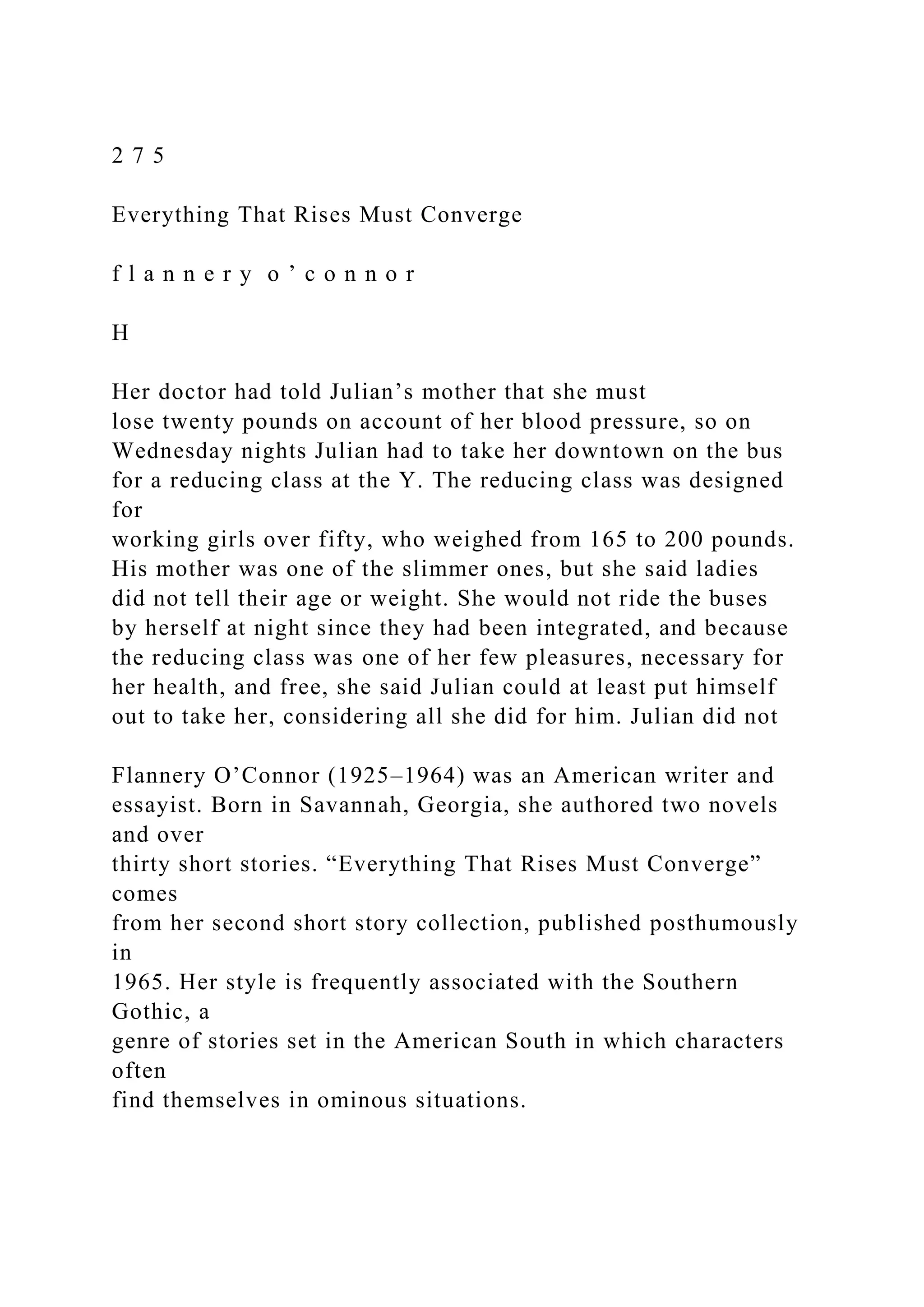 2 7 5
Everything That Rises Must Converge
f l a n n e r y o ’ c o n n o r
H
Her doctor had told Julian’s mother that she must
lose twenty pounds on account of her blood pressure, so on
Wednesday nights Julian had to take her downtown on the bus
for a reducing class at the Y. The reducing class was designed
for
working girls over fifty, who weighed from 165 to 200 pounds.
His mother was one of the slimmer ones, but she said ladies
did not tell their age or weight. She would not ride the buses
by herself at night since they had been integrated, and because
the reducing class was one of her few pleasures, necessary for
her health, and free, she said Julian could at least put himself
out to take her, considering all she did for him. Julian did not
Flannery O’Connor (1925–1964) was an American writer and
essayist. Born in Savannah, Georgia, she authored two novels
and over
thirty short stories. “Everything That Rises Must Converge”
comes
from her second short story collection, published posthumously
in
1965. Her style is frequently associated with the Southern
Gothic, a
genre of stories set in the American South in which characters
often
find themselves in ominous situations.
 