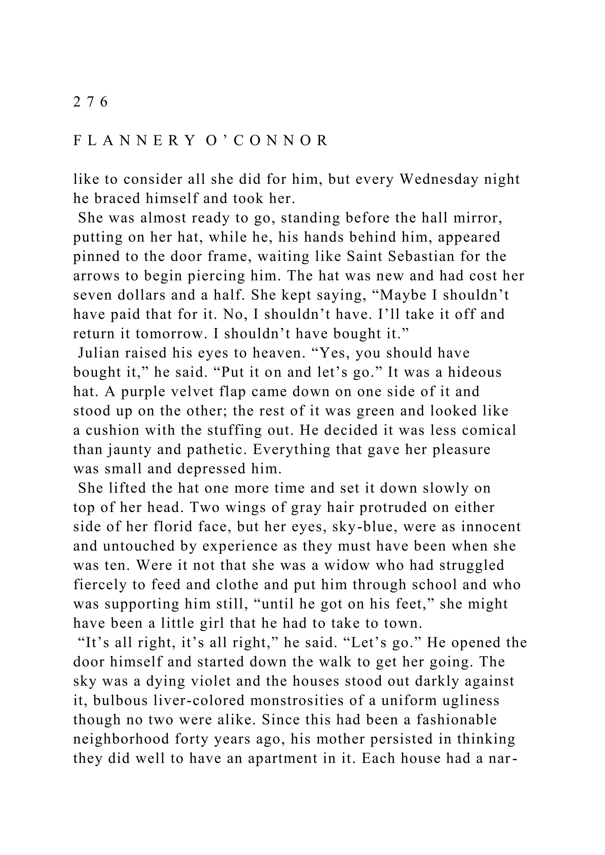 2 7 6
F L A N N E R Y O ’ C O N N O R
like to consider all she did for him, but every Wednesday night
he braced himself and took her.
She was almost ready to go, standing before the hall mirror,
putting on her hat, while he, his hands behind him, appeared
pinned to the door frame, waiting like Saint Sebastian for the
arrows to begin piercing him. The hat was new and had cost her
seven dollars and a half. She kept saying, “Maybe I shouldn’t
have paid that for it. No, I shouldn’t have. I’ll take it off and
return it tomorrow. I shouldn’t have bought it.”
Julian raised his eyes to heaven. “Yes, you should have
bought it,” he said. “Put it on and let’s go.” It was a hideous
hat. A purple velvet flap came down on one side of it and
stood up on the other; the rest of it was green and looked like
a cushion with the stuffing out. He decided it was less comical
than jaunty and pathetic. Everything that gave her pleasure
was small and depressed him.
She lifted the hat one more time and set it down slowly on
top of her head. Two wings of gray hair protruded on either
side of her florid face, but her eyes, sky-blue, were as innocent
and untouched by experience as they must have been when she
was ten. Were it not that she was a widow who had struggled
fiercely to feed and clothe and put him through school and who
was supporting him still, “until he got on his feet,” she might
have been a little girl that he had to take to town.
“It’s all right, it’s all right,” he said. “Let’s go.” He opened the
door himself and started down the walk to get her going. The
sky was a dying violet and the houses stood out darkly against
it, bulbous liver-colored monstrosities of a uniform ugliness
though no two were alike. Since this had been a fashionable
neighborhood forty years ago, his mother persisted in thinking
they did well to have an apartment in it. Each house had a nar-
 